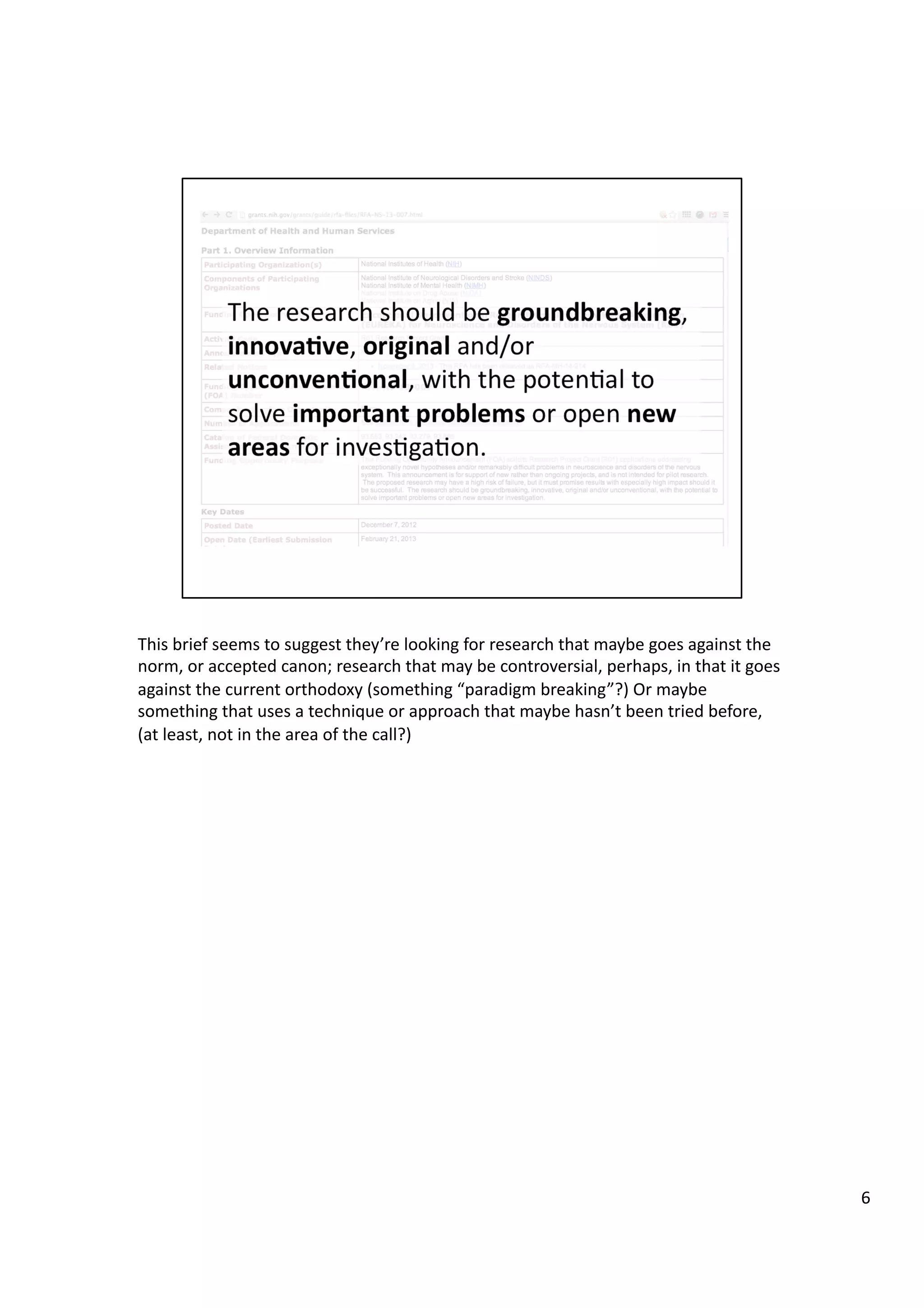 This	
  brief	
  seems	
  to	
  suggest	
  they’re	
  looking	
  for	
  research	
  that	
  maybe	
  goes	
  against	
  the	
  
norm,	
  or	
  accepted	
  canon;	
  research	
  that	
  may	
  be	
  controversial,	
  perhaps,	
  in	
  that	
  it	
  goes	
  
against	
  the	
  current	
  orthodoxy	
  (something	
  “paradigm	
  breaking”?)	
  Or	
  maybe	
  
something	
  that	
  uses	
  a	
  technique	
  or	
  approach	
  that	
  maybe	
  hasn’t	
  been	
  tried	
  before,	
  
(at	
  least,	
  not	
  in	
  the	
  area	
  of	
  the	
  call?)	
  
6	
  
 