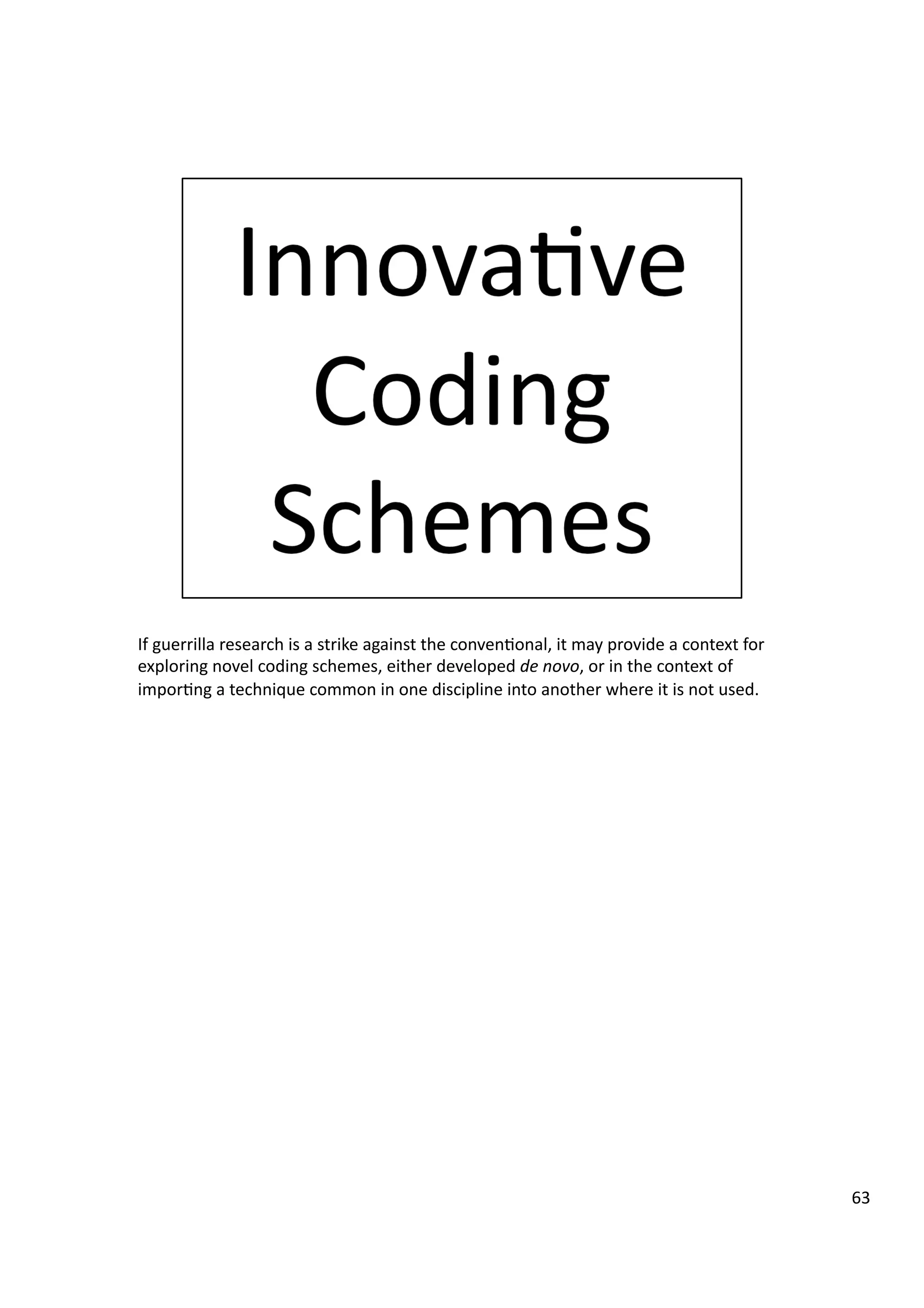 If	
  guerrilla	
  research	
  is	
  a	
  strike	
  against	
  the	
  conven3onal,	
  it	
  may	
  provide	
  a	
  context	
  for	
  
exploring	
  novel	
  coding	
  schemes,	
  either	
  developed	
  de	
  novo,	
  or	
  in	
  the	
  context	
  of	
  
impor3ng	
  a	
  technique	
  common	
  in	
  one	
  discipline	
  into	
  another	
  where	
  it	
  is	
  not	
  used.	
  
63	
  
 