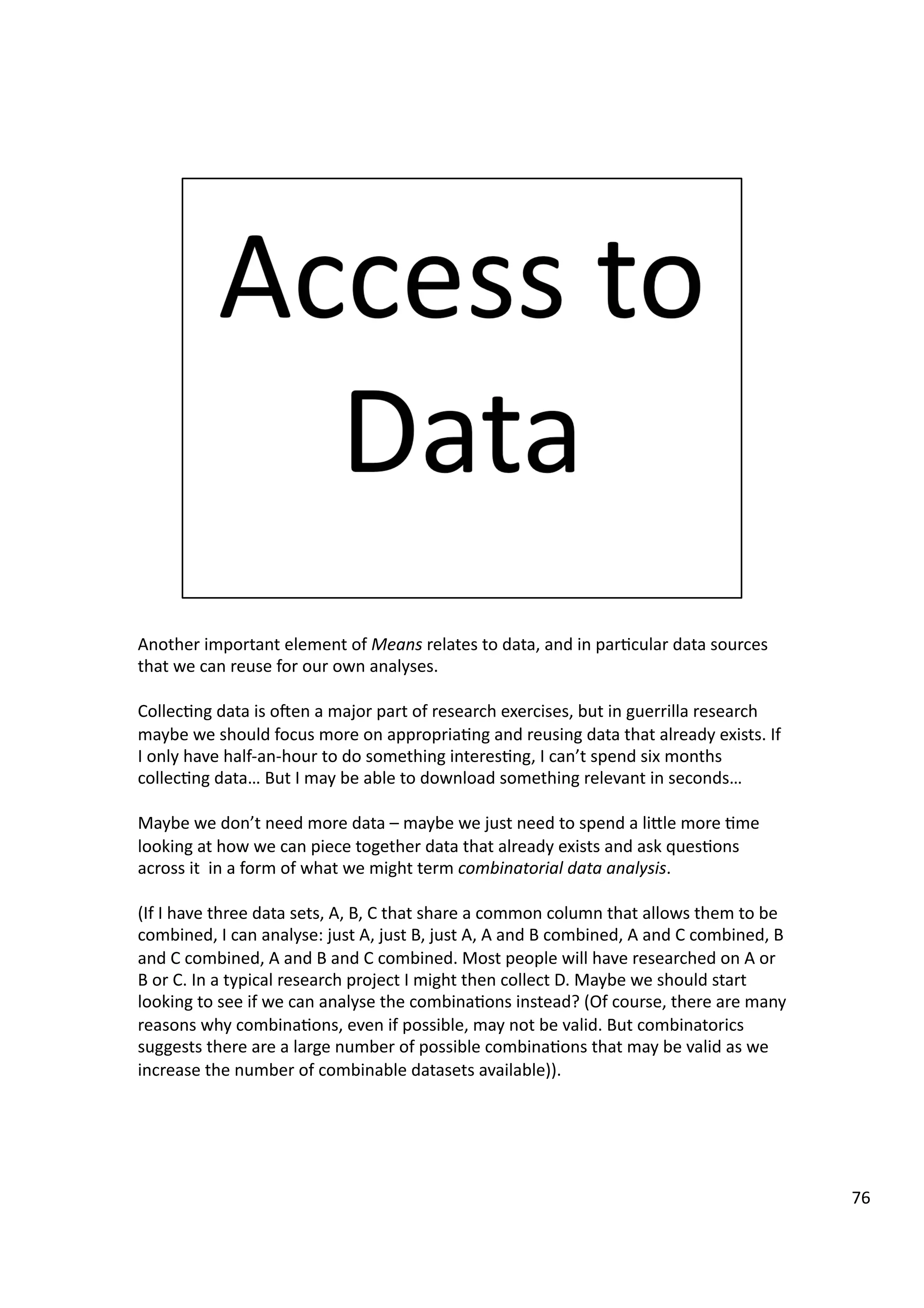 Another	
  important	
  element	
  of	
  Means	
  relates	
  to	
  data,	
  and	
  in	
  par3cular	
  data	
  sources	
  
that	
  we	
  can	
  reuse	
  for	
  our	
  own	
  analyses.	
  
Collec3ng	
  data	
  is	
  oeen	
  a	
  major	
  part	
  of	
  research	
  exercises,	
  but	
  in	
  guerrilla	
  research	
  
maybe	
  we	
  should	
  focus	
  more	
  on	
  appropria3ng	
  and	
  reusing	
  data	
  that	
  already	
  exists.	
  If	
  
I	
  only	
  have	
  half-­‐an-­‐hour	
  to	
  do	
  something	
  interes3ng,	
  I	
  can’t	
  spend	
  six	
  months	
  
collec3ng	
  data…	
  But	
  I	
  may	
  be	
  able	
  to	
  download	
  something	
  relevant	
  in	
  seconds…	
  
Maybe	
  we	
  don’t	
  need	
  more	
  data	
  –	
  maybe	
  we	
  just	
  need	
  to	
  spend	
  a	
  liHle	
  more	
  3me	
  
looking	
  at	
  how	
  we	
  can	
  piece	
  together	
  data	
  that	
  already	
  exists	
  and	
  ask	
  ques3ons	
  
across	
  it	
  	
  in	
  a	
  form	
  of	
  what	
  we	
  might	
  term	
  combinatorial	
  data	
  analysis.	
  
(If	
  I	
  have	
  three	
  data	
  sets,	
  A,	
  B,	
  C	
  that	
  share	
  a	
  common	
  column	
  that	
  allows	
  them	
  to	
  be	
  
combined,	
  I	
  can	
  analyse:	
  just	
  A,	
  just	
  B,	
  just	
  A,	
  A	
  and	
  B	
  combined,	
  A	
  and	
  C	
  combined,	
  B	
  
and	
  C	
  combined,	
  A	
  and	
  B	
  and	
  C	
  combined.	
  Most	
  people	
  will	
  have	
  researched	
  on	
  A	
  or	
  
B	
  or	
  C.	
  In	
  a	
  typical	
  research	
  project	
  I	
  might	
  then	
  collect	
  D.	
  Maybe	
  we	
  should	
  start	
  
looking	
  to	
  see	
  if	
  we	
  can	
  analyse	
  the	
  combina3ons	
  instead?	
  (Of	
  course,	
  there	
  are	
  many	
  
reasons	
  why	
  combina3ons,	
  even	
  if	
  possible,	
  may	
  not	
  be	
  valid.	
  But	
  combinatorics	
  
suggests	
  there	
  are	
  a	
  large	
  number	
  of	
  possible	
  combina3ons	
  that	
  may	
  be	
  valid	
  as	
  we	
  
increase	
  the	
  number	
  of	
  combinable	
  datasets	
  available)).	
  	
  
76	
  
 