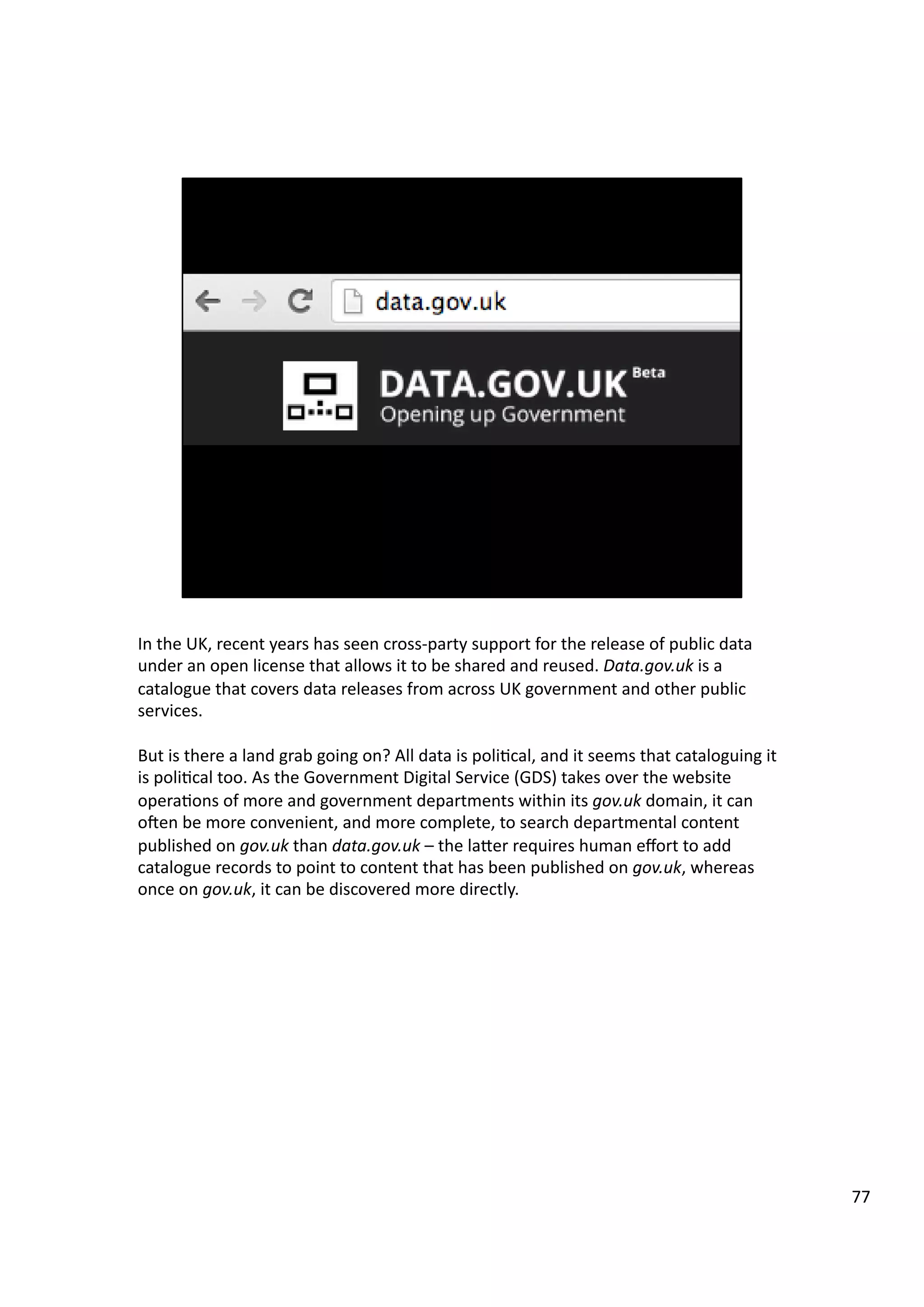 In	
  the	
  UK,	
  recent	
  years	
  has	
  seen	
  cross-­‐party	
  support	
  for	
  the	
  release	
  of	
  public	
  data	
  
under	
  an	
  open	
  license	
  that	
  allows	
  it	
  to	
  be	
  shared	
  and	
  reused.	
  Data.gov.uk	
  is	
  a	
  
catalogue	
  that	
  covers	
  data	
  releases	
  from	
  across	
  UK	
  government	
  and	
  other	
  public	
  
services.	
  
But	
  is	
  there	
  a	
  land	
  grab	
  going	
  on?	
  All	
  data	
  is	
  poli3cal,	
  and	
  it	
  seems	
  that	
  cataloguing	
  it	
  
is	
  poli3cal	
  too.	
  As	
  the	
  Government	
  Digital	
  Service	
  (GDS)	
  takes	
  over	
  the	
  website	
  
opera3ons	
  of	
  more	
  and	
  government	
  departments	
  within	
  its	
  gov.uk	
  domain,	
  it	
  can	
  
oeen	
  be	
  more	
  convenient,	
  and	
  more	
  complete,	
  to	
  search	
  departmental	
  content	
  
published	
  on	
  gov.uk	
  than	
  data.gov.uk	
  –	
  the	
  laHer	
  requires	
  human	
  eﬀort	
  to	
  add	
  
catalogue	
  records	
  to	
  point	
  to	
  content	
  that	
  has	
  been	
  published	
  on	
  gov.uk,	
  whereas	
  
once	
  on	
  gov.uk,	
  it	
  can	
  be	
  discovered	
  more	
  directly.	
  	
  	
  
77	
  
 