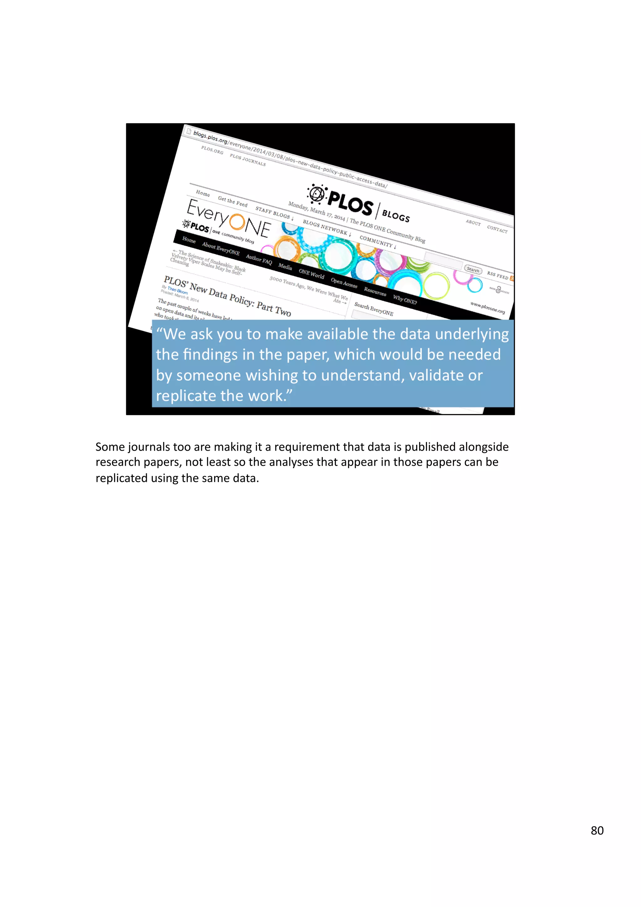 Some	
  journals	
  too	
  are	
  making	
  it	
  a	
  requirement	
  that	
  data	
  is	
  published	
  alongside	
  
research	
  papers,	
  not	
  least	
  so	
  the	
  analyses	
  that	
  appear	
  in	
  those	
  papers	
  can	
  be	
  
replicated	
  using	
  the	
  same	
  data.	
  
80	
  
 