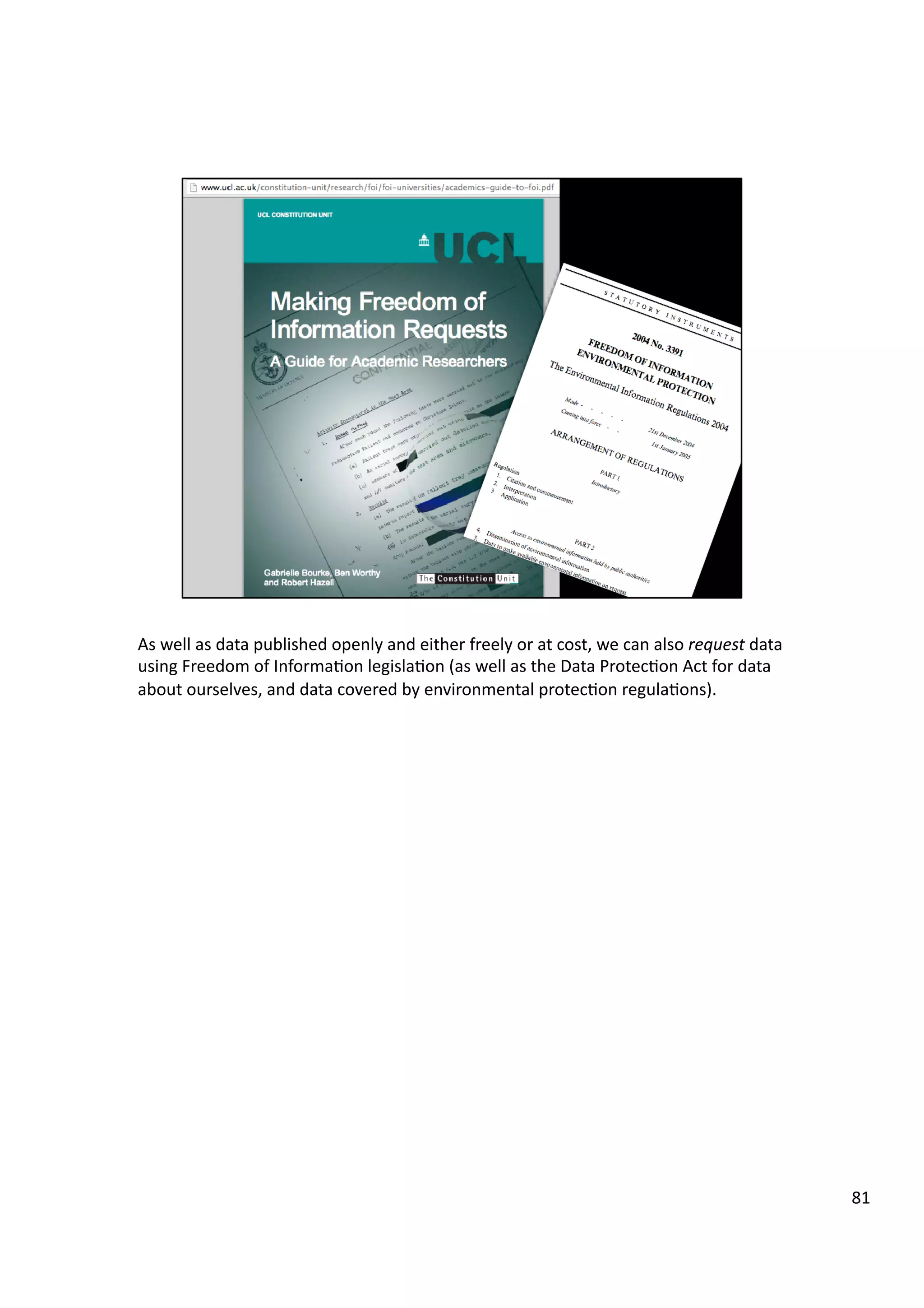 As	
  well	
  as	
  data	
  published	
  openly	
  and	
  either	
  freely	
  or	
  at	
  cost,	
  we	
  can	
  also	
  request	
  data	
  
using	
  Freedom	
  of	
  Informa3on	
  legisla3on	
  (as	
  well	
  as	
  the	
  Data	
  Protec3on	
  Act	
  for	
  data	
  
about	
  ourselves,	
  and	
  data	
  covered	
  by	
  environmental	
  protec3on	
  regula3ons).	
  	
  
81	
  
 