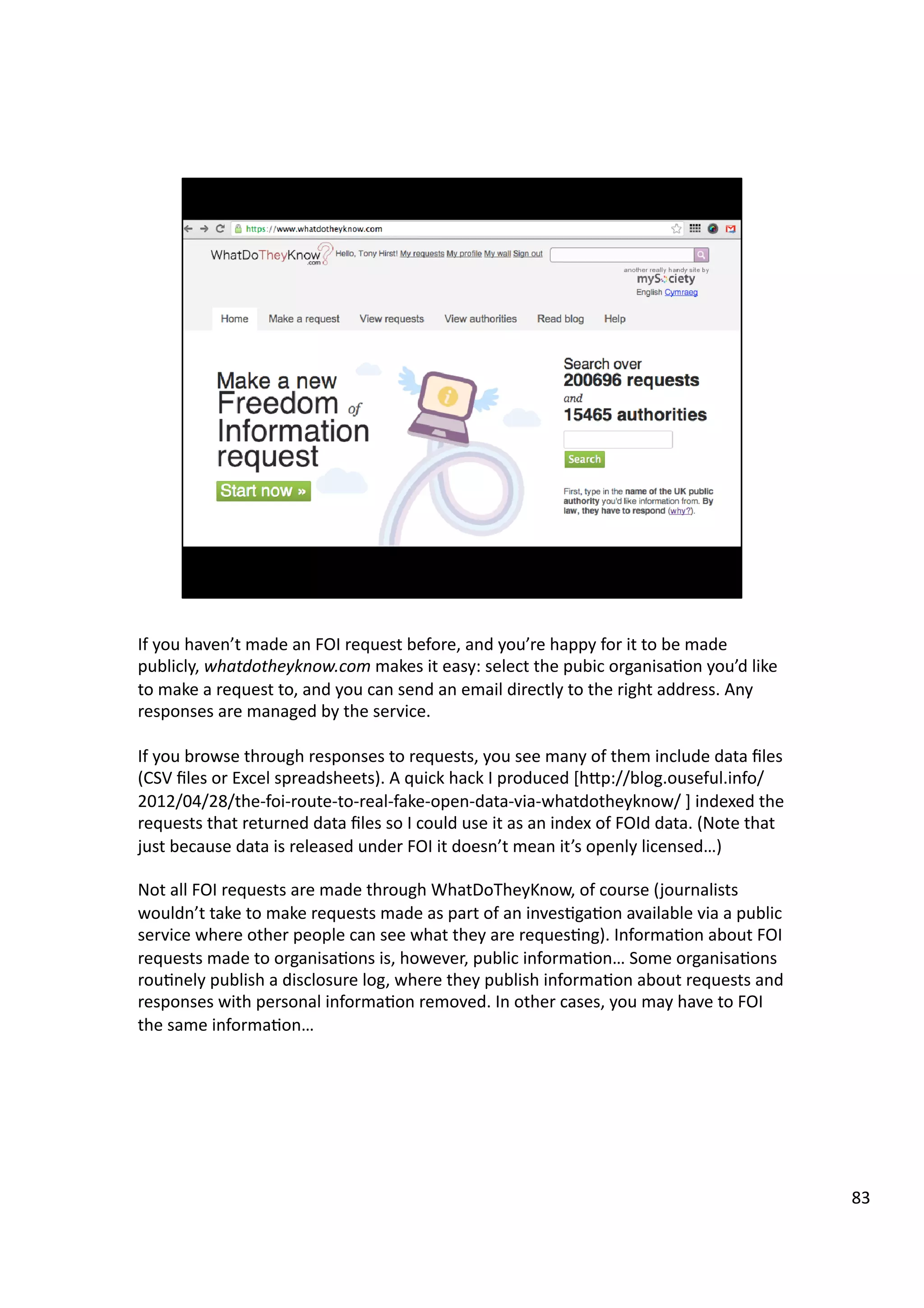If	
  you	
  haven’t	
  made	
  an	
  FOI	
  request	
  before,	
  and	
  you’re	
  happy	
  for	
  it	
  to	
  be	
  made	
  
publicly,	
  whatdotheyknow.com	
  makes	
  it	
  easy:	
  select	
  the	
  pubic	
  organisa3on	
  you’d	
  like	
  
to	
  make	
  a	
  request	
  to,	
  and	
  you	
  can	
  send	
  an	
  email	
  directly	
  to	
  the	
  right	
  address.	
  Any	
  
responses	
  are	
  managed	
  by	
  the	
  service.	
  
If	
  you	
  browse	
  through	
  responses	
  to	
  requests,	
  you	
  see	
  many	
  of	
  them	
  include	
  data	
  ﬁles	
  
(CSV	
  ﬁles	
  or	
  Excel	
  spreadsheets).	
  A	
  quick	
  hack	
  I	
  produced	
  [hHp://blog.ouseful.info/
2012/04/28/the-­‐foi-­‐route-­‐to-­‐real-­‐fake-­‐open-­‐data-­‐via-­‐whatdotheyknow/	
  ]	
  indexed	
  the	
  
requests	
  that	
  returned	
  data	
  ﬁles	
  so	
  I	
  could	
  use	
  it	
  as	
  an	
  index	
  of	
  FOId	
  data.	
  (Note	
  that	
  
just	
  because	
  data	
  is	
  released	
  under	
  FOI	
  it	
  doesn’t	
  mean	
  it’s	
  openly	
  licensed…)	
  	
  
Not	
  all	
  FOI	
  requests	
  are	
  made	
  through	
  WhatDoTheyKnow,	
  of	
  course	
  (journalists	
  
wouldn’t	
  take	
  to	
  make	
  requests	
  made	
  as	
  part	
  of	
  an	
  inves3ga3on	
  available	
  via	
  a	
  public	
  
service	
  where	
  other	
  people	
  can	
  see	
  what	
  they	
  are	
  reques3ng).	
  Informa3on	
  about	
  FOI	
  
requests	
  made	
  to	
  organisa3ons	
  is,	
  however,	
  public	
  informa3on…	
  Some	
  organisa3ons	
  
rou3nely	
  publish	
  a	
  disclosure	
  log,	
  where	
  they	
  publish	
  informa3on	
  about	
  requests	
  and	
  
responses	
  with	
  personal	
  informa3on	
  removed.	
  In	
  other	
  cases,	
  you	
  may	
  have	
  to	
  FOI	
  
the	
  same	
  informa3on…	
  
83	
  
 