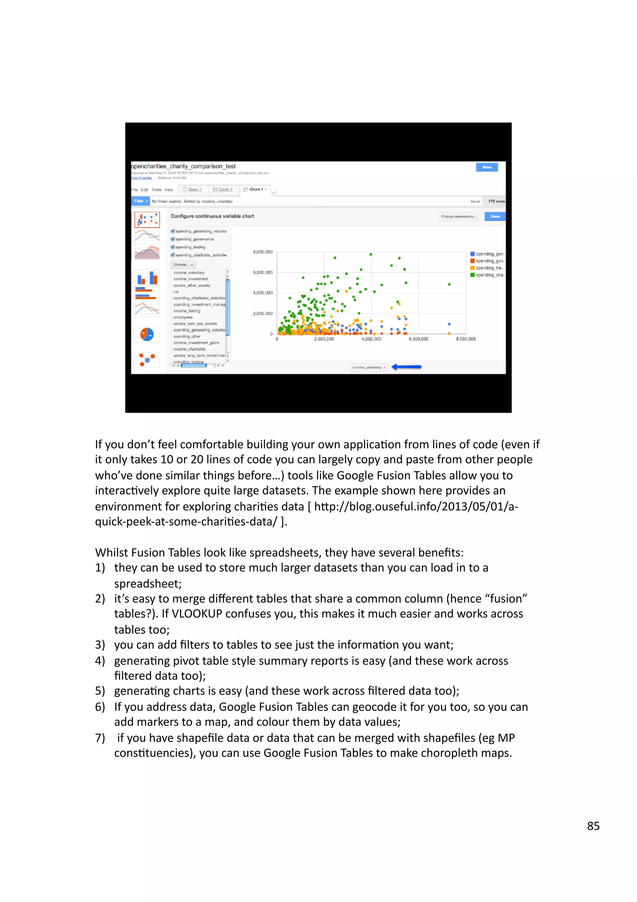 If	
  you	
  don’t	
  feel	
  comfortable	
  building	
  your	
  own	
  applica3on	
  from	
  lines	
  of	
  code	
  (even	
  if	
  
it	
  only	
  takes	
  10	
  or	
  20	
  lines	
  of	
  code	
  you	
  can	
  largely	
  copy	
  and	
  paste	
  from	
  other	
  people	
  
who’ve	
  done	
  similar	
  things	
  before…)	
  tools	
  like	
  Google	
  Fusion	
  Tables	
  allow	
  you	
  to	
  
interac3vely	
  explore	
  quite	
  large	
  datasets.	
  The	
  example	
  shown	
  here	
  provides	
  an	
  
environment	
  for	
  exploring	
  chari3es	
  data	
  [	
  hHp://blog.ouseful.info/2013/05/01/a-­‐
quick-­‐peek-­‐at-­‐some-­‐chari3es-­‐data/	
  ].	
  
Whilst	
  Fusion	
  Tables	
  look	
  like	
  spreadsheets,	
  they	
  have	
  several	
  beneﬁts:	
  
1)  they	
  can	
  be	
  used	
  to	
  store	
  much	
  larger	
  datasets	
  than	
  you	
  can	
  load	
  in	
  to	
  a	
  
spreadsheet;	
  
2)  it’s	
  easy	
  to	
  merge	
  diﬀerent	
  tables	
  that	
  share	
  a	
  common	
  column	
  (hence	
  “fusion”	
  
tables?).	
  If	
  VLOOKUP	
  confuses	
  you,	
  this	
  makes	
  it	
  much	
  easier	
  and	
  works	
  across	
  
tables	
  too;	
  
3)  you	
  can	
  add	
  ﬁlters	
  to	
  tables	
  to	
  see	
  just	
  the	
  informa3on	
  you	
  want;	
  
4)  genera3ng	
  pivot	
  table	
  style	
  summary	
  reports	
  is	
  easy	
  (and	
  these	
  work	
  across	
  
ﬁltered	
  data	
  too);	
  
5)  genera3ng	
  charts	
  is	
  easy	
  (and	
  these	
  work	
  across	
  ﬁltered	
  data	
  too);	
  
6)  If	
  you	
  address	
  data,	
  Google	
  Fusion	
  Tables	
  can	
  geocode	
  it	
  for	
  you	
  too,	
  so	
  you	
  can	
  
add	
  markers	
  to	
  a	
  map,	
  and	
  colour	
  them	
  by	
  data	
  values;	
  
7)  	
  if	
  you	
  have	
  shapeﬁle	
  data	
  or	
  data	
  that	
  can	
  be	
  merged	
  with	
  shapeﬁles	
  (eg	
  MP	
  
cons3tuencies),	
  you	
  can	
  use	
  Google	
  Fusion	
  Tables	
  to	
  make	
  choropleth	
  maps.	
  
85	
  
 