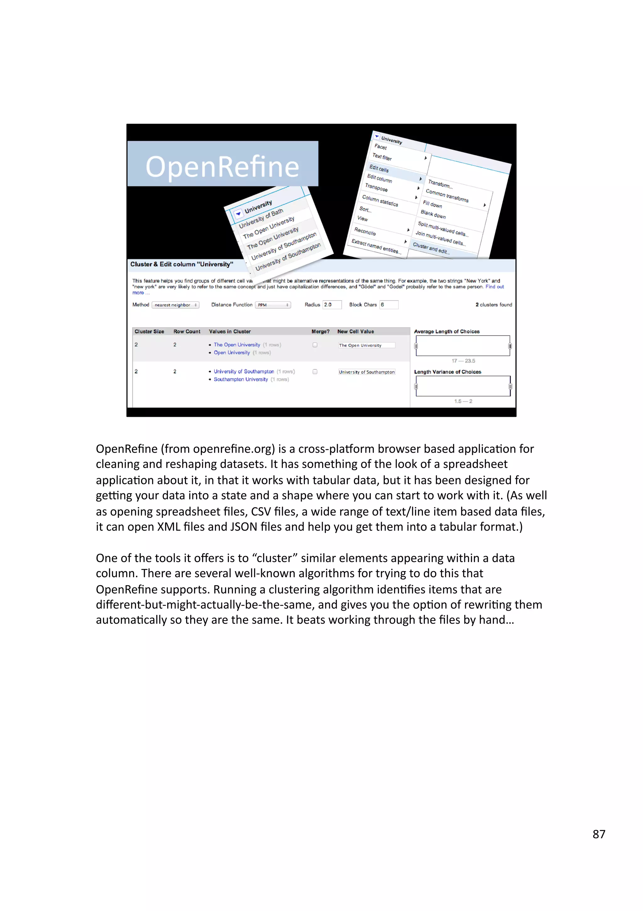OpenReﬁne	
  (from	
  openreﬁne.org)	
  is	
  a	
  cross-­‐playorm	
  browser	
  based	
  applica3on	
  for	
  
cleaning	
  and	
  reshaping	
  datasets.	
  It	
  has	
  something	
  of	
  the	
  look	
  of	
  a	
  spreadsheet	
  
applica3on	
  about	
  it,	
  in	
  that	
  it	
  works	
  with	
  tabular	
  data,	
  but	
  it	
  has	
  been	
  designed	
  for	
  
gegng	
  your	
  data	
  into	
  a	
  state	
  and	
  a	
  shape	
  where	
  you	
  can	
  start	
  to	
  work	
  with	
  it.	
  (As	
  well	
  
as	
  opening	
  spreadsheet	
  ﬁles,	
  CSV	
  ﬁles,	
  a	
  wide	
  range	
  of	
  text/line	
  item	
  based	
  data	
  ﬁles,	
  
it	
  can	
  open	
  XML	
  ﬁles	
  and	
  JSON	
  ﬁles	
  and	
  help	
  you	
  get	
  them	
  into	
  a	
  tabular	
  format.)	
  
One	
  of	
  the	
  tools	
  it	
  oﬀers	
  is	
  to	
  “cluster”	
  similar	
  elements	
  appearing	
  within	
  a	
  data	
  
column.	
  There	
  are	
  several	
  well-­‐known	
  algorithms	
  for	
  trying	
  to	
  do	
  this	
  that	
  
OpenReﬁne	
  supports.	
  Running	
  a	
  clustering	
  algorithm	
  iden3ﬁes	
  items	
  that	
  are	
  
diﬀerent-­‐but-­‐might-­‐actually-­‐be-­‐the-­‐same,	
  and	
  gives	
  you	
  the	
  op3on	
  of	
  rewri3ng	
  them	
  
automa3cally	
  so	
  they	
  are	
  the	
  same.	
  It	
  beats	
  working	
  through	
  the	
  ﬁles	
  by	
  hand…	
  
87	
  
 