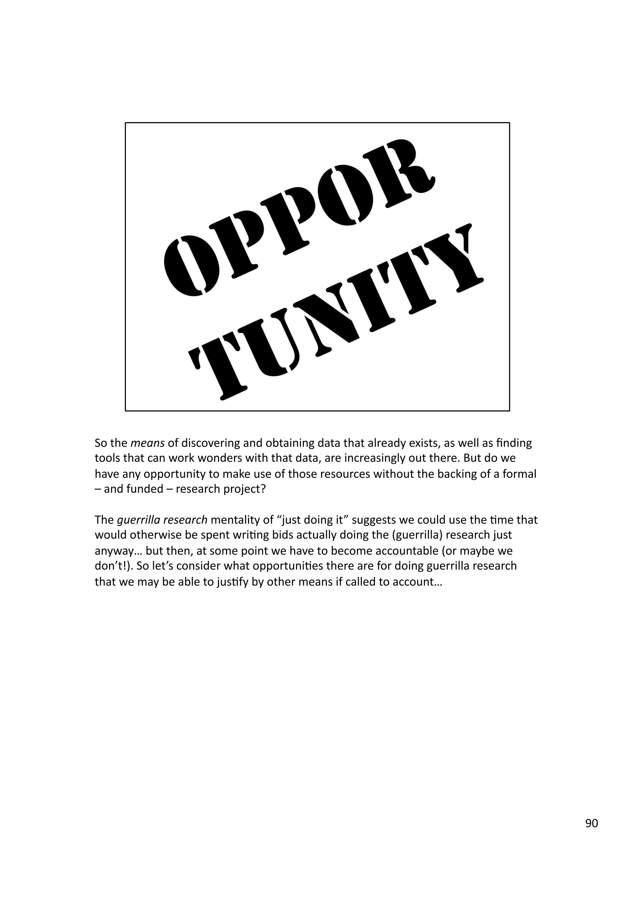 So	
  the	
  means	
  of	
  discovering	
  and	
  obtaining	
  data	
  that	
  already	
  exists,	
  as	
  well	
  as	
  ﬁnding	
  
tools	
  that	
  can	
  work	
  wonders	
  with	
  that	
  data,	
  are	
  increasingly	
  out	
  there.	
  But	
  do	
  we	
  
have	
  any	
  opportunity	
  to	
  make	
  use	
  of	
  those	
  resources	
  without	
  the	
  backing	
  of	
  a	
  formal	
  
–	
  and	
  funded	
  –	
  research	
  project?	
  
The	
  guerrilla	
  research	
  mentality	
  of	
  “just	
  doing	
  it”	
  suggests	
  we	
  could	
  use	
  the	
  3me	
  that	
  
would	
  otherwise	
  be	
  spent	
  wri3ng	
  bids	
  actually	
  doing	
  the	
  (guerrilla)	
  research	
  just	
  
anyway…	
  but	
  then,	
  at	
  some	
  point	
  we	
  have	
  to	
  become	
  accountable	
  (or	
  maybe	
  we	
  
don’t!).	
  So	
  let’s	
  consider	
  what	
  opportuni3es	
  there	
  are	
  for	
  doing	
  guerrilla	
  research	
  
that	
  we	
  may	
  be	
  able	
  to	
  jus3fy	
  by	
  other	
  means	
  if	
  called	
  to	
  account…	
  
90	
  
 