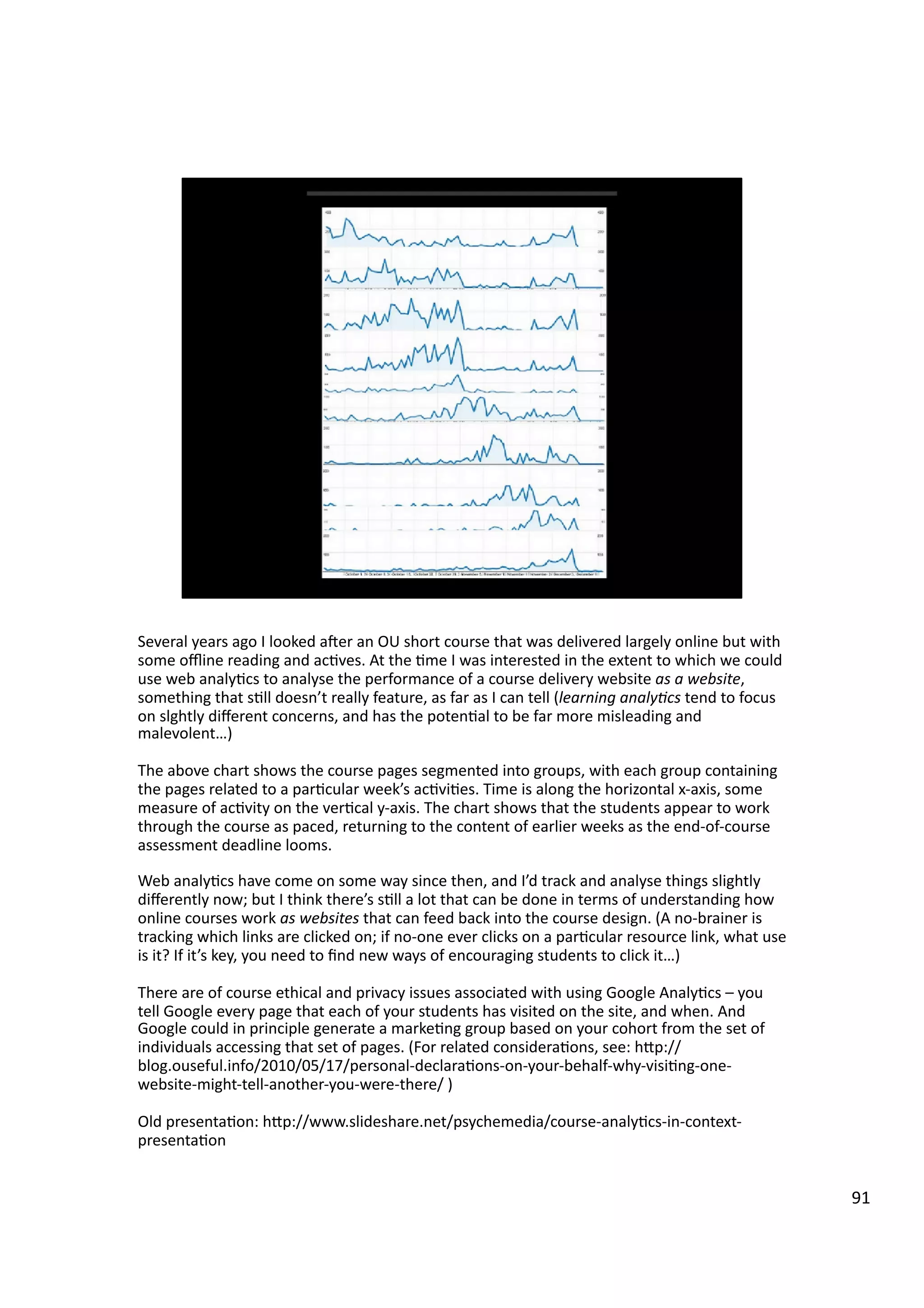 Several	
  years	
  ago	
  I	
  looked	
  aeer	
  an	
  OU	
  short	
  course	
  that	
  was	
  delivered	
  largely	
  online	
  but	
  with	
  
some	
  oﬄine	
  reading	
  and	
  ac3ves.	
  At	
  the	
  3me	
  I	
  was	
  interested	
  in	
  the	
  extent	
  to	
  which	
  we	
  could	
  
use	
  web	
  analy3cs	
  to	
  analyse	
  the	
  performance	
  of	
  a	
  course	
  delivery	
  website	
  as	
  a	
  website,	
  
something	
  that	
  s3ll	
  doesn’t	
  really	
  feature,	
  as	
  far	
  as	
  I	
  can	
  tell	
  (learning	
  analy7cs	
  tend	
  to	
  focus	
  
on	
  slghtly	
  diﬀerent	
  concerns,	
  and	
  has	
  the	
  poten3al	
  to	
  be	
  far	
  more	
  misleading	
  and	
  
malevolent…)	
  
The	
  above	
  chart	
  shows	
  the	
  course	
  pages	
  segmented	
  into	
  groups,	
  with	
  each	
  group	
  containing	
  
the	
  pages	
  related	
  to	
  a	
  par3cular	
  week’s	
  ac3vi3es.	
  Time	
  is	
  along	
  the	
  horizontal	
  x-­‐axis,	
  some	
  
measure	
  of	
  ac3vity	
  on	
  the	
  ver3cal	
  y-­‐axis.	
  The	
  chart	
  shows	
  that	
  the	
  students	
  appear	
  to	
  work	
  
through	
  the	
  course	
  as	
  paced,	
  returning	
  to	
  the	
  content	
  of	
  earlier	
  weeks	
  as	
  the	
  end-­‐of-­‐course	
  
assessment	
  deadline	
  looms.	
  
Web	
  analy3cs	
  have	
  come	
  on	
  some	
  way	
  since	
  then,	
  and	
  I’d	
  track	
  and	
  analyse	
  things	
  slightly	
  
diﬀerently	
  now;	
  but	
  I	
  think	
  there’s	
  s3ll	
  a	
  lot	
  that	
  can	
  be	
  done	
  in	
  terms	
  of	
  understanding	
  how	
  
online	
  courses	
  work	
  as	
  websites	
  that	
  can	
  feed	
  back	
  into	
  the	
  course	
  design.	
  (A	
  no-­‐brainer	
  is	
  
tracking	
  which	
  links	
  are	
  clicked	
  on;	
  if	
  no-­‐one	
  ever	
  clicks	
  on	
  a	
  par3cular	
  resource	
  link,	
  what	
  use	
  
is	
  it?	
  If	
  it’s	
  key,	
  you	
  need	
  to	
  ﬁnd	
  new	
  ways	
  of	
  encouraging	
  students	
  to	
  click	
  it…)	
  
There	
  are	
  of	
  course	
  ethical	
  and	
  privacy	
  issues	
  associated	
  with	
  using	
  Google	
  Analy3cs	
  –	
  you	
  
tell	
  Google	
  every	
  page	
  that	
  each	
  of	
  your	
  students	
  has	
  visited	
  on	
  the	
  site,	
  and	
  when.	
  And	
  
Google	
  could	
  in	
  principle	
  generate	
  a	
  marke3ng	
  group	
  based	
  on	
  your	
  cohort	
  from	
  the	
  set	
  of	
  
individuals	
  accessing	
  that	
  set	
  of	
  pages.	
  (For	
  related	
  considera3ons,	
  see:	
  hHp://
blog.ouseful.info/2010/05/17/personal-­‐declara3ons-­‐on-­‐your-­‐behalf-­‐why-­‐visi3ng-­‐one-­‐
website-­‐might-­‐tell-­‐another-­‐you-­‐were-­‐there/	
  )	
  
Old	
  presenta3on:	
  hHp://www.slideshare.net/psychemedia/course-­‐analy3cs-­‐in-­‐context-­‐
presenta3on	
  
91	
  
 