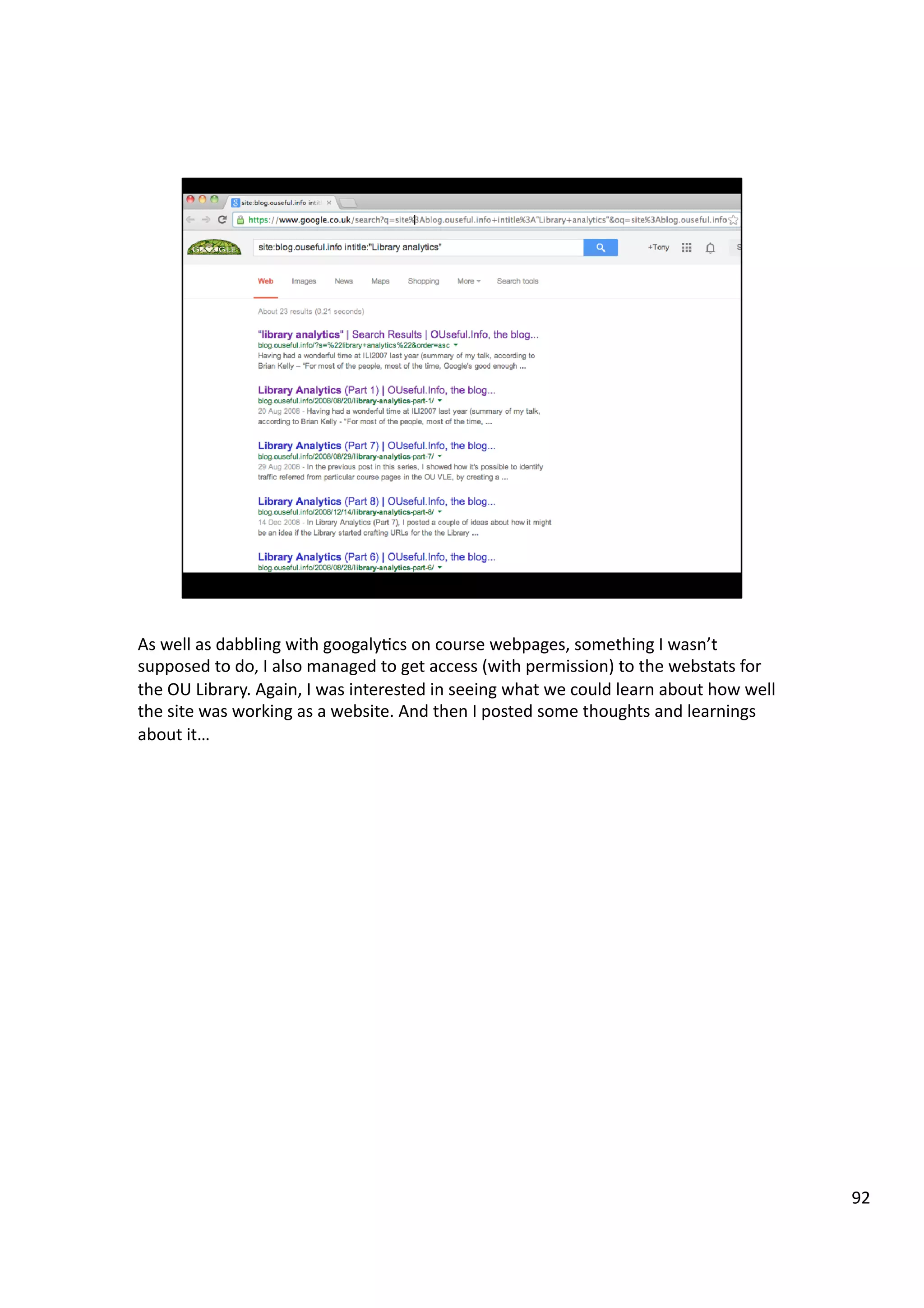 As	
  well	
  as	
  dabbling	
  with	
  googaly3cs	
  on	
  course	
  webpages,	
  something	
  I	
  wasn’t	
  
supposed	
  to	
  do,	
  I	
  also	
  managed	
  to	
  get	
  access	
  (with	
  permission)	
  to	
  the	
  webstats	
  for	
  
the	
  OU	
  Library.	
  Again,	
  I	
  was	
  interested	
  in	
  seeing	
  what	
  we	
  could	
  learn	
  about	
  how	
  well	
  
the	
  site	
  was	
  working	
  as	
  a	
  website.	
  And	
  then	
  I	
  posted	
  some	
  thoughts	
  and	
  learnings	
  
about	
  it…	
  
92	
  
 