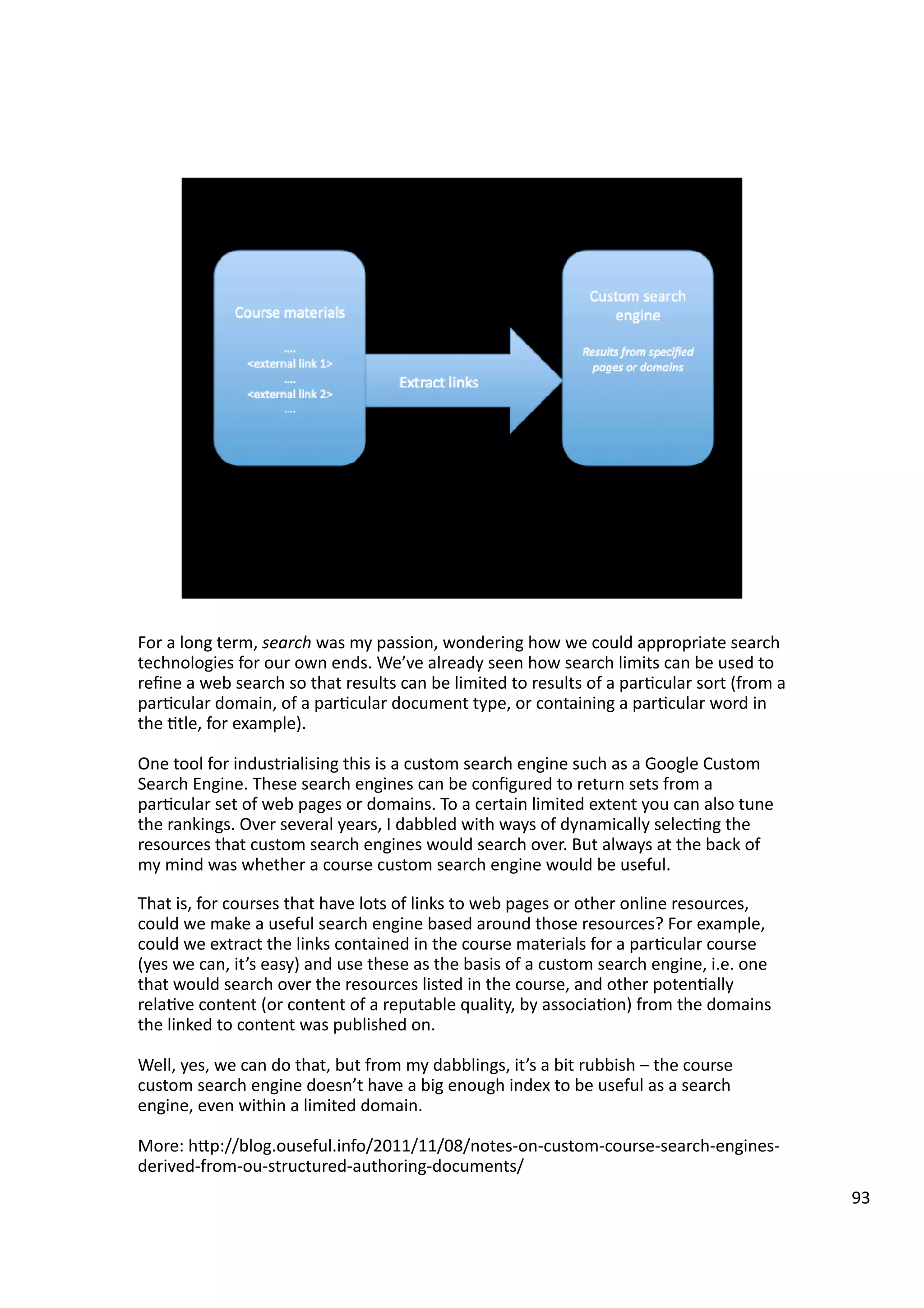 For	
  a	
  long	
  term,	
  search	
  was	
  my	
  passion,	
  wondering	
  how	
  we	
  could	
  appropriate	
  search	
  
technologies	
  for	
  our	
  own	
  ends.	
  We’ve	
  already	
  seen	
  how	
  search	
  limits	
  can	
  be	
  used	
  to	
  
reﬁne	
  a	
  web	
  search	
  so	
  that	
  results	
  can	
  be	
  limited	
  to	
  results	
  of	
  a	
  par3cular	
  sort	
  (from	
  a	
  
par3cular	
  domain,	
  of	
  a	
  par3cular	
  document	
  type,	
  or	
  containing	
  a	
  par3cular	
  word	
  in	
  
the	
  3tle,	
  for	
  example).	
  
One	
  tool	
  for	
  industrialising	
  this	
  is	
  a	
  custom	
  search	
  engine	
  such	
  as	
  a	
  Google	
  Custom	
  
Search	
  Engine.	
  These	
  search	
  engines	
  can	
  be	
  conﬁgured	
  to	
  return	
  sets	
  from	
  a	
  
par3cular	
  set	
  of	
  web	
  pages	
  or	
  domains.	
  To	
  a	
  certain	
  limited	
  extent	
  you	
  can	
  also	
  tune	
  
the	
  rankings.	
  Over	
  several	
  years,	
  I	
  dabbled	
  with	
  ways	
  of	
  dynamically	
  selec3ng	
  the	
  
resources	
  that	
  custom	
  search	
  engines	
  would	
  search	
  over.	
  But	
  always	
  at	
  the	
  back	
  of	
  
my	
  mind	
  was	
  whether	
  a	
  course	
  custom	
  search	
  engine	
  would	
  be	
  useful.	
  
That	
  is,	
  for	
  courses	
  that	
  have	
  lots	
  of	
  links	
  to	
  web	
  pages	
  or	
  other	
  online	
  resources,	
  
could	
  we	
  make	
  a	
  useful	
  search	
  engine	
  based	
  around	
  those	
  resources?	
  For	
  example,	
  
could	
  we	
  extract	
  the	
  links	
  contained	
  in	
  the	
  course	
  materials	
  for	
  a	
  par3cular	
  course	
  
(yes	
  we	
  can,	
  it’s	
  easy)	
  and	
  use	
  these	
  as	
  the	
  basis	
  of	
  a	
  custom	
  search	
  engine,	
  i.e.	
  one	
  
that	
  would	
  search	
  over	
  the	
  resources	
  listed	
  in	
  the	
  course,	
  and	
  other	
  poten3ally	
  
rela3ve	
  content	
  (or	
  content	
  of	
  a	
  reputable	
  quality,	
  by	
  associa3on)	
  from	
  the	
  domains	
  
the	
  linked	
  to	
  content	
  was	
  published	
  on.	
  
Well,	
  yes,	
  we	
  can	
  do	
  that,	
  but	
  from	
  my	
  dabblings,	
  it’s	
  a	
  bit	
  rubbish	
  –	
  the	
  course	
  
custom	
  search	
  engine	
  doesn’t	
  have	
  a	
  big	
  enough	
  index	
  to	
  be	
  useful	
  as	
  a	
  search	
  
engine,	
  even	
  within	
  a	
  limited	
  domain.	
  	
  
More:	
  hHp://blog.ouseful.info/2011/11/08/notes-­‐on-­‐custom-­‐course-­‐search-­‐engines-­‐
derived-­‐from-­‐ou-­‐structured-­‐authoring-­‐documents/	
  	
  	
  	
  
93	
  
 