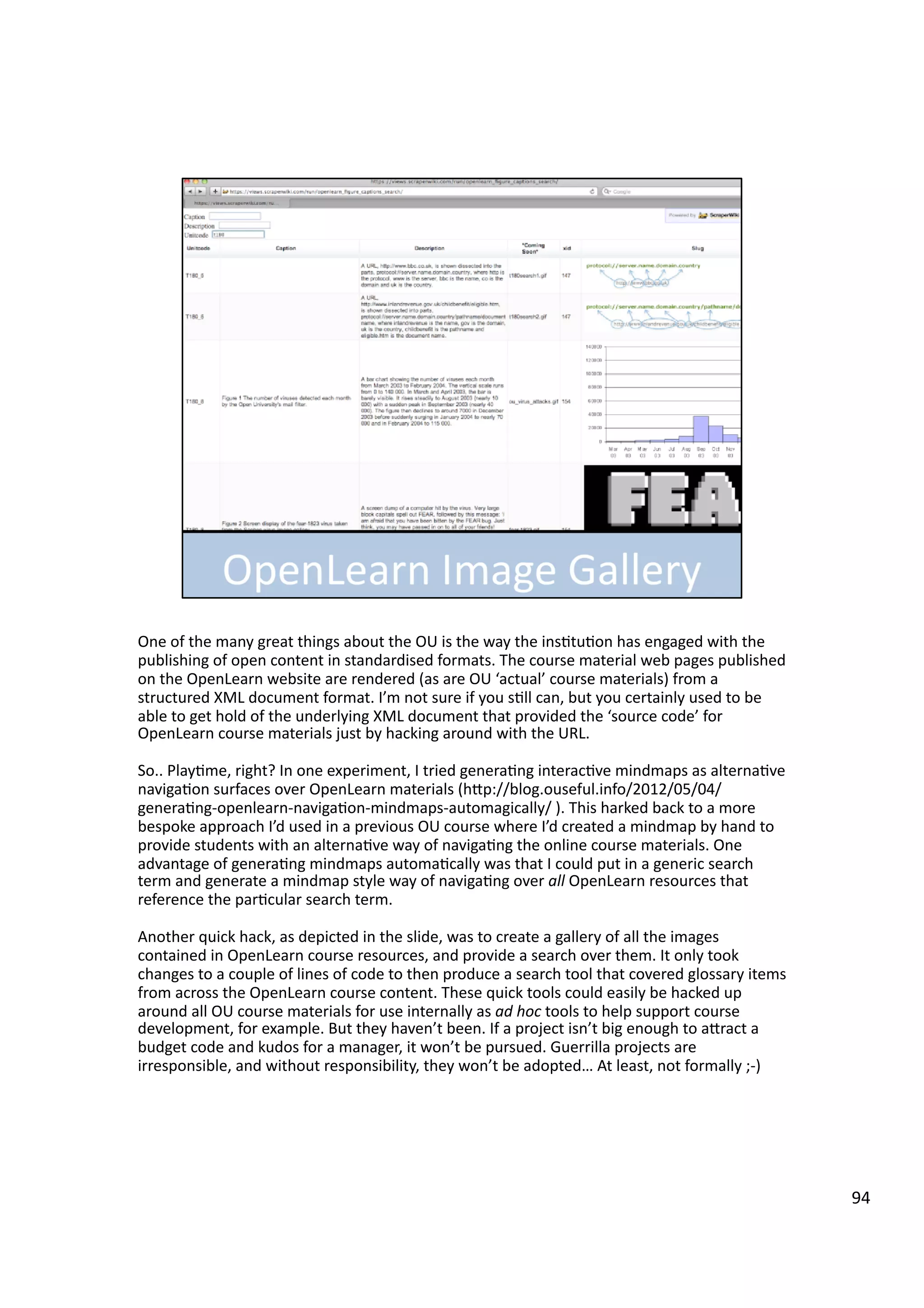 One	
  of	
  the	
  many	
  great	
  things	
  about	
  the	
  OU	
  is	
  the	
  way	
  the	
  ins3tu3on	
  has	
  engaged	
  with	
  the	
  
publishing	
  of	
  open	
  content	
  in	
  standardised	
  formats.	
  The	
  course	
  material	
  web	
  pages	
  published	
  
on	
  the	
  OpenLearn	
  website	
  are	
  rendered	
  (as	
  are	
  OU	
  ‘actual’	
  course	
  materials)	
  from	
  a	
  
structured	
  XML	
  document	
  format.	
  I’m	
  not	
  sure	
  if	
  you	
  s3ll	
  can,	
  but	
  you	
  certainly	
  used	
  to	
  be	
  
able	
  to	
  get	
  hold	
  of	
  the	
  underlying	
  XML	
  document	
  that	
  provided	
  the	
  ‘source	
  code’	
  for	
  
OpenLearn	
  course	
  materials	
  just	
  by	
  hacking	
  around	
  with	
  the	
  URL.	
  
So..	
  Play3me,	
  right?	
  In	
  one	
  experiment,	
  I	
  tried	
  genera3ng	
  interac3ve	
  mindmaps	
  as	
  alterna3ve	
  
naviga3on	
  surfaces	
  over	
  OpenLearn	
  materials	
  (hHp://blog.ouseful.info/2012/05/04/
genera3ng-­‐openlearn-­‐naviga3on-­‐mindmaps-­‐automagically/	
  ).	
  This	
  harked	
  back	
  to	
  a	
  more	
  
bespoke	
  approach	
  I’d	
  used	
  in	
  a	
  previous	
  OU	
  course	
  where	
  I’d	
  created	
  a	
  mindmap	
  by	
  hand	
  to	
  
provide	
  students	
  with	
  an	
  alterna3ve	
  way	
  of	
  naviga3ng	
  the	
  online	
  course	
  materials.	
  One	
  
advantage	
  of	
  genera3ng	
  mindmaps	
  automa3cally	
  was	
  that	
  I	
  could	
  put	
  in	
  a	
  generic	
  search	
  
term	
  and	
  generate	
  a	
  mindmap	
  style	
  way	
  of	
  naviga3ng	
  over	
  all	
  OpenLearn	
  resources	
  that	
  
reference	
  the	
  par3cular	
  search	
  term.	
  
Another	
  quick	
  hack,	
  as	
  depicted	
  in	
  the	
  slide,	
  was	
  to	
  create	
  a	
  gallery	
  of	
  all	
  the	
  images	
  
contained	
  in	
  OpenLearn	
  course	
  resources,	
  and	
  provide	
  a	
  search	
  over	
  them.	
  It	
  only	
  took	
  
changes	
  to	
  a	
  couple	
  of	
  lines	
  of	
  code	
  to	
  then	
  produce	
  a	
  search	
  tool	
  that	
  covered	
  glossary	
  items	
  
from	
  across	
  the	
  OpenLearn	
  course	
  content.	
  These	
  quick	
  tools	
  could	
  easily	
  be	
  hacked	
  up	
  
around	
  all	
  OU	
  course	
  materials	
  for	
  use	
  internally	
  as	
  ad	
  hoc	
  tools	
  to	
  help	
  support	
  course	
  
development,	
  for	
  example.	
  But	
  they	
  haven’t	
  been.	
  If	
  a	
  project	
  isn’t	
  big	
  enough	
  to	
  aHract	
  a	
  
budget	
  code	
  and	
  kudos	
  for	
  a	
  manager,	
  it	
  won’t	
  be	
  pursued.	
  Guerrilla	
  projects	
  are	
  
irresponsible,	
  and	
  without	
  responsibility,	
  they	
  won’t	
  be	
  adopted…	
  At	
  least,	
  not	
  formally	
  ;-­‐)	
  
94	
  
 