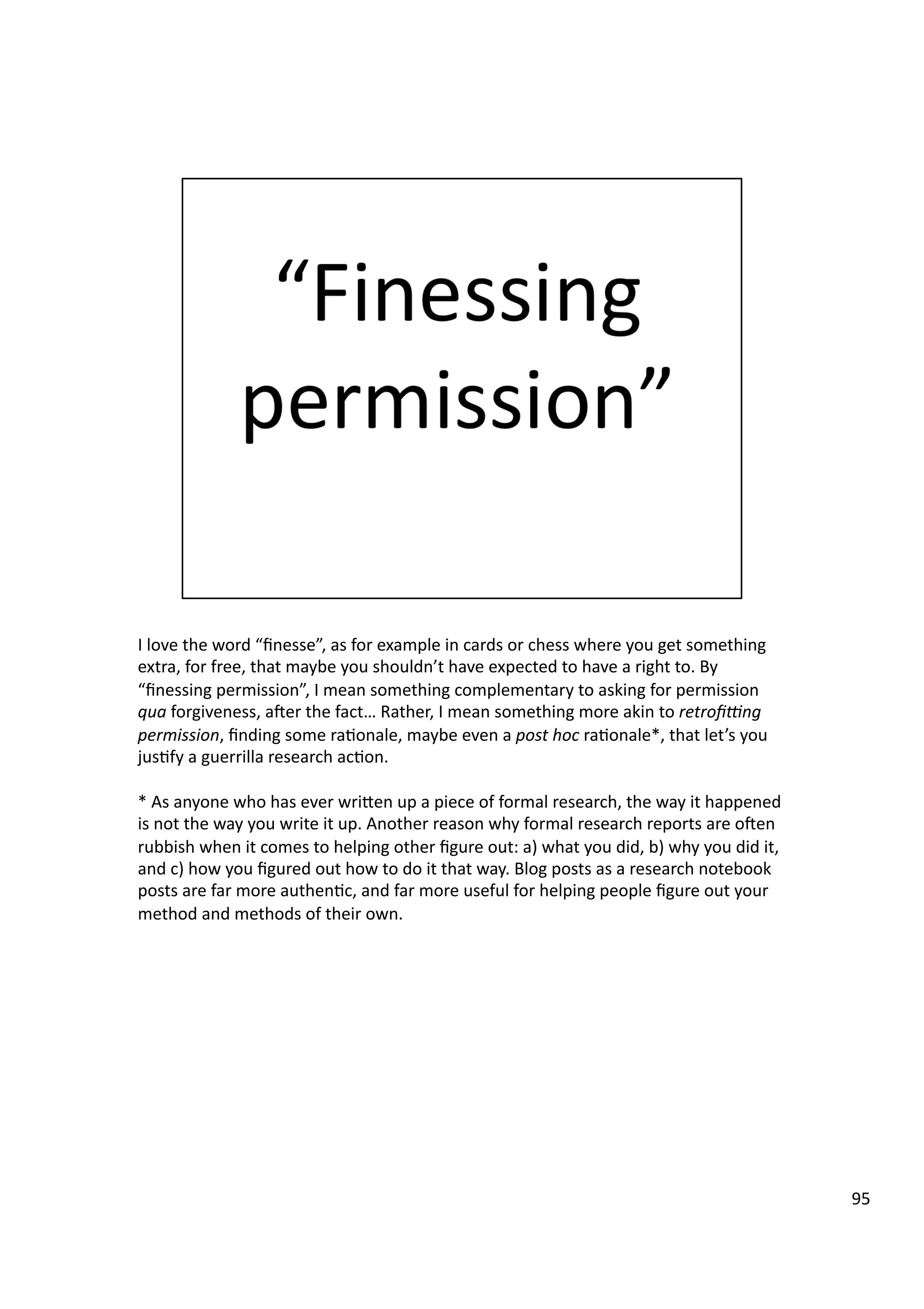 I	
  love	
  the	
  word	
  “ﬁnesse”,	
  as	
  for	
  example	
  in	
  cards	
  or	
  chess	
  where	
  you	
  get	
  something	
  
extra,	
  for	
  free,	
  that	
  maybe	
  you	
  shouldn’t	
  have	
  expected	
  to	
  have	
  a	
  right	
  to.	
  By	
  
“ﬁnessing	
  permission”,	
  I	
  mean	
  something	
  complementary	
  to	
  asking	
  for	
  permission	
  
qua	
  forgiveness,	
  aeer	
  the	
  fact…	
  Rather,	
  I	
  mean	
  something	
  more	
  akin	
  to	
  retroﬁ_ng	
  
permission,	
  ﬁnding	
  some	
  ra3onale,	
  maybe	
  even	
  a	
  post	
  hoc	
  ra3onale*,	
  that	
  let’s	
  you	
  
jus3fy	
  a	
  guerrilla	
  research	
  ac3on.	
  
*	
  As	
  anyone	
  who	
  has	
  ever	
  wriHen	
  up	
  a	
  piece	
  of	
  formal	
  research,	
  the	
  way	
  it	
  happened	
  
is	
  not	
  the	
  way	
  you	
  write	
  it	
  up.	
  Another	
  reason	
  why	
  formal	
  research	
  reports	
  are	
  oeen	
  
rubbish	
  when	
  it	
  comes	
  to	
  helping	
  other	
  ﬁgure	
  out:	
  a)	
  what	
  you	
  did,	
  b)	
  why	
  you	
  did	
  it,	
  
and	
  c)	
  how	
  you	
  ﬁgured	
  out	
  how	
  to	
  do	
  it	
  that	
  way.	
  Blog	
  posts	
  as	
  a	
  research	
  notebook	
  
posts	
  are	
  far	
  more	
  authen3c,	
  and	
  far	
  more	
  useful	
  for	
  helping	
  people	
  ﬁgure	
  out	
  your	
  
method	
  and	
  methods	
  of	
  their	
  own.	
  	
  
95	
  
 
