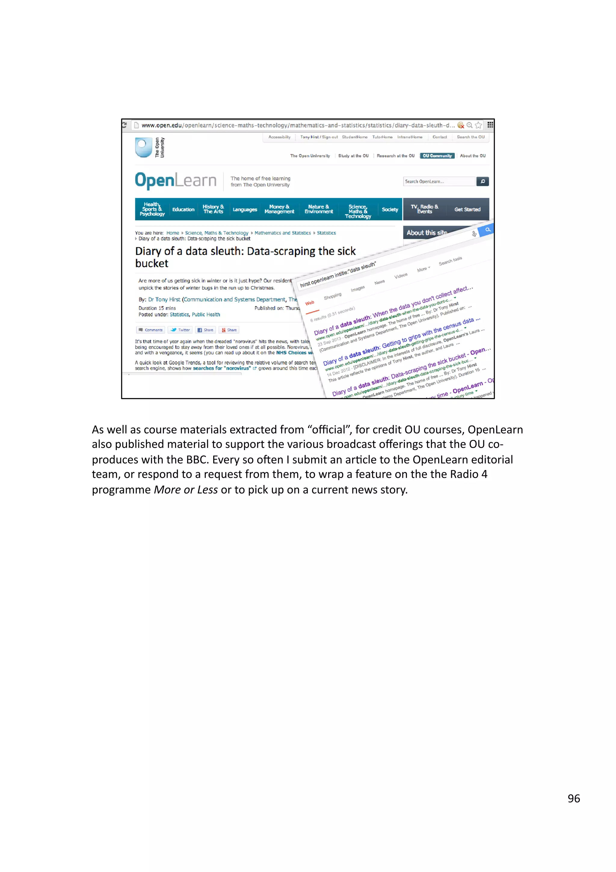 As	
  well	
  as	
  course	
  materials	
  extracted	
  from	
  “oﬃcial”,	
  for	
  credit	
  OU	
  courses,	
  OpenLearn	
  
also	
  published	
  material	
  to	
  support	
  the	
  various	
  broadcast	
  oﬀerings	
  that	
  the	
  OU	
  co-­‐
produces	
  with	
  the	
  BBC.	
  Every	
  so	
  oeen	
  I	
  submit	
  an	
  ar3cle	
  to	
  the	
  OpenLearn	
  editorial	
  
team,	
  or	
  respond	
  to	
  a	
  request	
  from	
  them,	
  to	
  wrap	
  a	
  feature	
  on	
  the	
  the	
  Radio	
  4	
  
programme	
  More	
  or	
  Less	
  or	
  to	
  pick	
  up	
  on	
  a	
  current	
  news	
  story.	
  
96	
  
 