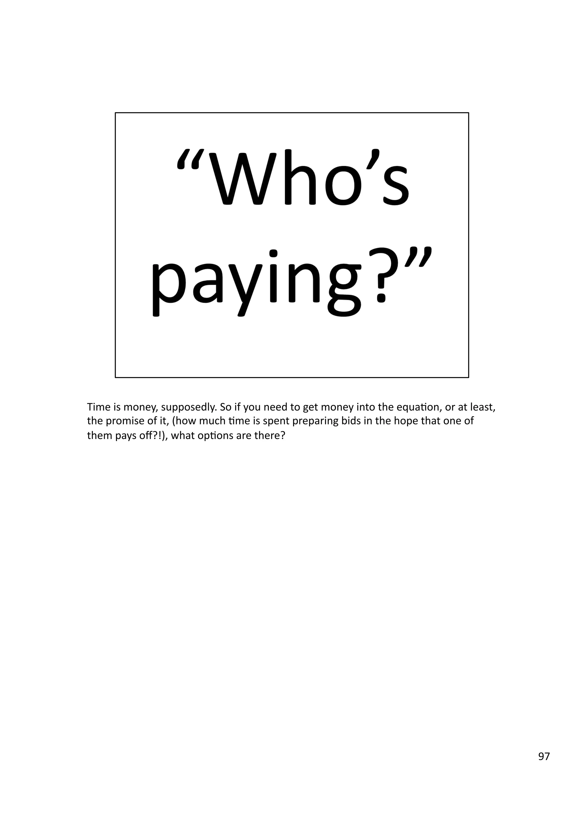 Time	
  is	
  money,	
  supposedly.	
  So	
  if	
  you	
  need	
  to	
  get	
  money	
  into	
  the	
  equa3on,	
  or	
  at	
  least,	
  
the	
  promise	
  of	
  it,	
  (how	
  much	
  3me	
  is	
  spent	
  preparing	
  bids	
  in	
  the	
  hope	
  that	
  one	
  of	
  
them	
  pays	
  oﬀ?!),	
  what	
  op3ons	
  are	
  there?	
  
97	
  
 