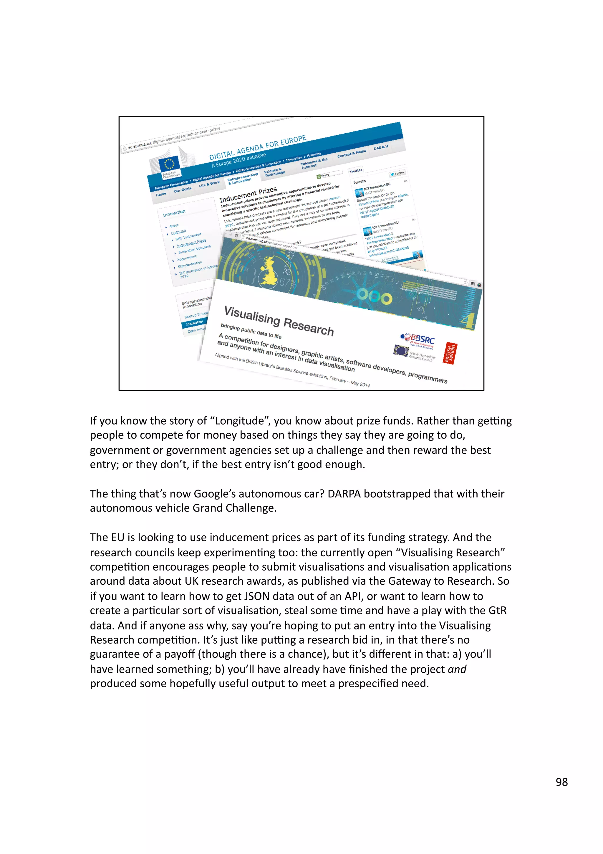If	
  you	
  know	
  the	
  story	
  of	
  “Longitude”,	
  you	
  know	
  about	
  prize	
  funds.	
  Rather	
  than	
  gegng	
  
people	
  to	
  compete	
  for	
  money	
  based	
  on	
  things	
  they	
  say	
  they	
  are	
  going	
  to	
  do,	
  
government	
  or	
  government	
  agencies	
  set	
  up	
  a	
  challenge	
  and	
  then	
  reward	
  the	
  best	
  
entry;	
  or	
  they	
  don’t,	
  if	
  the	
  best	
  entry	
  isn’t	
  good	
  enough.	
  	
  
The	
  thing	
  that’s	
  now	
  Google’s	
  autonomous	
  car?	
  DARPA	
  bootstrapped	
  that	
  with	
  their	
  
autonomous	
  vehicle	
  Grand	
  Challenge.	
  
The	
  EU	
  is	
  looking	
  to	
  use	
  inducement	
  prices	
  as	
  part	
  of	
  its	
  funding	
  strategy.	
  And	
  the	
  
research	
  councils	
  keep	
  experimen3ng	
  too:	
  the	
  currently	
  open	
  “Visualising	
  Research”	
  
compe33on	
  encourages	
  people	
  to	
  submit	
  visualisa3ons	
  and	
  visualisa3on	
  applica3ons	
  
around	
  data	
  about	
  UK	
  research	
  awards,	
  as	
  published	
  via	
  the	
  Gateway	
  to	
  Research.	
  So	
  
if	
  you	
  want	
  to	
  learn	
  how	
  to	
  get	
  JSON	
  data	
  out	
  of	
  an	
  API,	
  or	
  want	
  to	
  learn	
  how	
  to	
  
create	
  a	
  par3cular	
  sort	
  of	
  visualisa3on,	
  steal	
  some	
  3me	
  and	
  have	
  a	
  play	
  with	
  the	
  GtR	
  
data.	
  And	
  if	
  anyone	
  ass	
  why,	
  say	
  you’re	
  hoping	
  to	
  put	
  an	
  entry	
  into	
  the	
  Visualising	
  
Research	
  compe33on.	
  It’s	
  just	
  like	
  pugng	
  a	
  research	
  bid	
  in,	
  in	
  that	
  there’s	
  no	
  
guarantee	
  of	
  a	
  payoﬀ	
  (though	
  there	
  is	
  a	
  chance),	
  but	
  it’s	
  diﬀerent	
  in	
  that:	
  a)	
  you’ll	
  
have	
  learned	
  something;	
  b)	
  you’ll	
  have	
  already	
  have	
  ﬁnished	
  the	
  project	
  and	
  
produced	
  some	
  hopefully	
  useful	
  output	
  to	
  meet	
  a	
  prespeciﬁed	
  need.	
  
98	
  
 