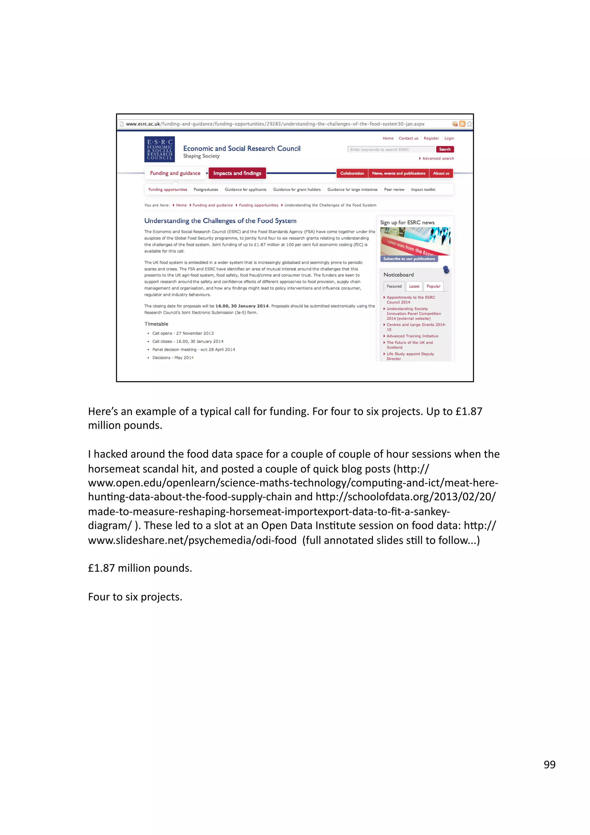 Here’s	
  an	
  example	
  of	
  a	
  typical	
  call	
  for	
  funding.	
  For	
  four	
  to	
  six	
  projects.	
  Up	
  to	
  £1.87	
  
million	
  pounds.	
  
I	
  hacked	
  around	
  the	
  food	
  data	
  space	
  for	
  a	
  couple	
  of	
  couple	
  of	
  hour	
  sessions	
  when	
  the	
  
horsemeat	
  scandal	
  hit,	
  and	
  posted	
  a	
  couple	
  of	
  quick	
  blog	
  posts	
  (hHp://
www.open.edu/openlearn/science-­‐maths-­‐technology/compu3ng-­‐and-­‐ict/meat-­‐here-­‐
hun3ng-­‐data-­‐about-­‐the-­‐food-­‐supply-­‐chain	
  and	
  hHp://schoolofdata.org/2013/02/20/
made-­‐to-­‐measure-­‐reshaping-­‐horsemeat-­‐importexport-­‐data-­‐to-­‐ﬁt-­‐a-­‐sankey-­‐
diagram/	
  ).	
  These	
  led	
  to	
  a	
  slot	
  at	
  an	
  Open	
  Data	
  Ins3tute	
  session	
  on	
  food	
  data:	
  hHp://
www.slideshare.net/psychemedia/odi-­‐food	
  	
  (full	
  annotated	
  slides	
  s3ll	
  to	
  follow...)	
  
£1.87	
  million	
  pounds.	
  
Four	
  to	
  six	
  projects.	
  
99	
  
 