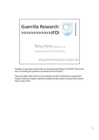 Thoughts	
  on	
  guerrilla	
  research	
  from	
  an	
  occasional	
  prac33oner.	
  The	
  brief?	
  “Permission	
  
free,	
  no	
  funding,	
  jfdi,	
  quicker	
  to	
  do	
  research	
  than	
  write	
  bid..”	
  
These	
  are	
  slides	
  I	
  didn’t	
  show	
  in	
  the	
  workshop,	
  but	
  that	
  I’d	
  sketched	
  as	
  prepara7on	
  
trying	
  to	
  clarify	
  (or	
  maybe,	
  crea7vely	
  muddle)	
  my	
  ideas	
  about	
  what	
  guerrilla	
  research	
  
may	
  or	
  may	
  not	
  be…	
  
1	
  
 