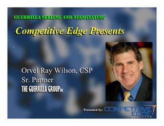 GUERRILLA SELLING AND NEGOTIATING
GUERRILLA SELLING AND NEGOTIATING

Competitive Edge Presents


  Orvel Ray Wilson, CSP
  Sr. Partner
  THE GUERRILLA GROUPinc
                      inc


                        Presented by:
                        Presented by:
 