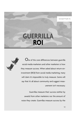 CHAPTER 5




  GUERRILLA
     ROI

    One of the core differences between guerrilla
 social media marketers and other marketers is how

they measure success. When asked about return-on-

investment (ROI) from social media marketing, many

will claim it’s impossible to truly measure. Some will

say that it’s all about community and suggest meas-

                             urement isn’t necessary.


         Guerrillas measure their success neither by

   awards from other marketers nor the amount of

noise they create. Guerrillas measure success by the

                                                    131
 