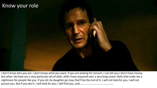 I don't know who you are. I don't know what you want. If you are looking for ransom, I can tell you I don't have money.
But what I do have are a very particular set of skills; skills I have acquired over a very long career. Skills that make me a
nightmare for people like you. If you let my daughter go now, that'll be the end of it. I will not look for you, I will not
pursue you. But if you don't, I will look for you, I will find you, and…………………………………………..
Know your role
 