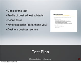 • Goals of the test
       • Profile of desired test subjects
       • Define tasks
       • Write test script (intro, thank you)
       • Design a post-test survey




                               Test Plan
                             @johnwhalen    #novaux
Thursday, February 14, 13
 