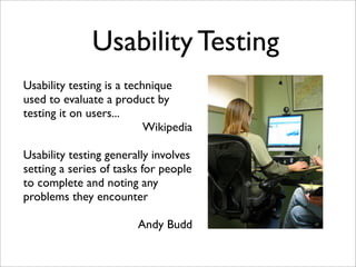 Usability Testing
Usability testing is a technique
used to evaluate a product by
testing it on users...
                           Wikipedia

Usability testing generally involves
setting a series of tasks for people
to complete and noting any
problems they encounter

                        Andy Budd
 