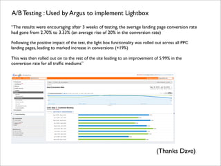 A/B Testing : Used by Argus to implement Lightbox

“The results were encouraging: after 3 weeks of testing, the average landing page conversion rate
had gone from 2.70% to 3.33% (an average rise of 20% in the conversion rate)

Following the positive impact of the test, the light box functionality was rolled out across all PPC
landing pages, leading to marked increase in conversions (+19%)

This was then rolled out on to the rest of the site leading to an improvement of 5.99% in the
conversion rate for all trafﬁc mediums”




                                                                                 (Thanks Dave)
 