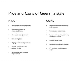 Pros and Cons of Guerrilla style
PROS                                 CONS
•   Help inform the design process   •   Improve customer satisfaction
                                         and retention
•   Uncover unknown or
    unexpected issues                •   Increase conversion rates

•   Fix problems early (easier)      •   Reduce maintenance, trainning
                                         and support costs
•   Test assumptions
                                     •   Reduce project risk
•   Highlight unnecessary features
                                     •   Highlight unnecessary features
•   Provide Objectivity solve
    opinion battles                  •   It’s so cheap you’d be stupid
                                         not to
•   Set baselines and measure
    improvement
 