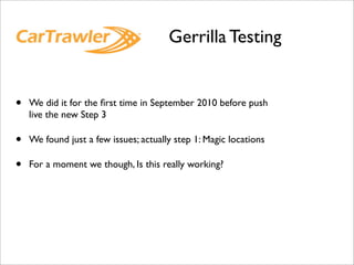 Gerrilla Testing


•   We did it for the ﬁrst time in September 2010 before push
    live the new Step 3

•   We found just a few issues; actually step 1: Magic locations

•   For a moment we though, Is this really working?
 