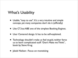 What’s Usability
 •   Usable, "easy to use". It's a very intuitive and simple
     concept, yet many companies don't do it (ofﬁcially)

 •   Like CT, but ABE one of the simplest Booking Engines.

 •   User Centered design. It has to be self-explained.

 •   Technology shouldn’t make us feel stupid, neither force
     us to learn complicated stuff. “Don’t Make me Think”,
     book by Steve Krug

 •   Jakob Nielsen : Focus on monetizing
 