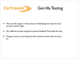 Gerrilla Testing


•   Then we did it again, in the process of developing the map, this time
    we did it earlier stage.

•   Very different results, tough but positive feedback. They liked the idea.

•   Things to work on and improve. But at least we knew what to focus
    on.
 