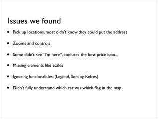Issues we found
•   Pick up locations, most didn’t know they could put the address

•   Zooms and controls

•   Some didn’t see “I’m here”, confused the best price icon...

•   Missing elements like scales

•   Ignoring funcionalities, (Legend, Sort by, Refres)

•   Didn’t fully understand which car was which ﬂag in the map
 