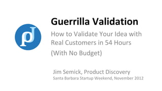 Guerrilla Validation
How to Validate Your Idea with
Real Customers in 54 Hours
(With No Budget)

Jim Semick, Product Discovery
Santa Barbara Startup Weekend, November 2012
 