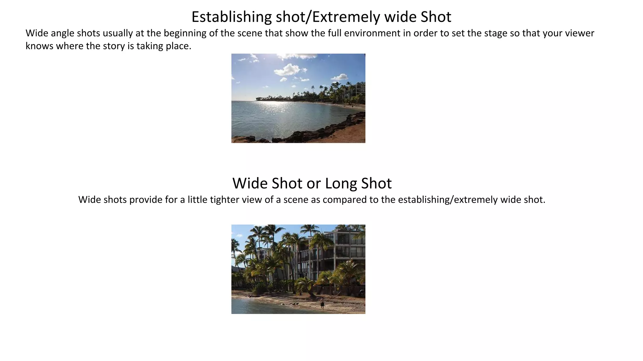Establishing shot/Extremely wide Shot
Wide angle shots usually at the beginning of the scene that show the full environment in order to set the stage so that your viewer
knows where the story is taking place.
Wide Shot or Long Shot
Wide shots provide for a little tighter view of a scene as compared to the establishing/extremely wide shot.
 