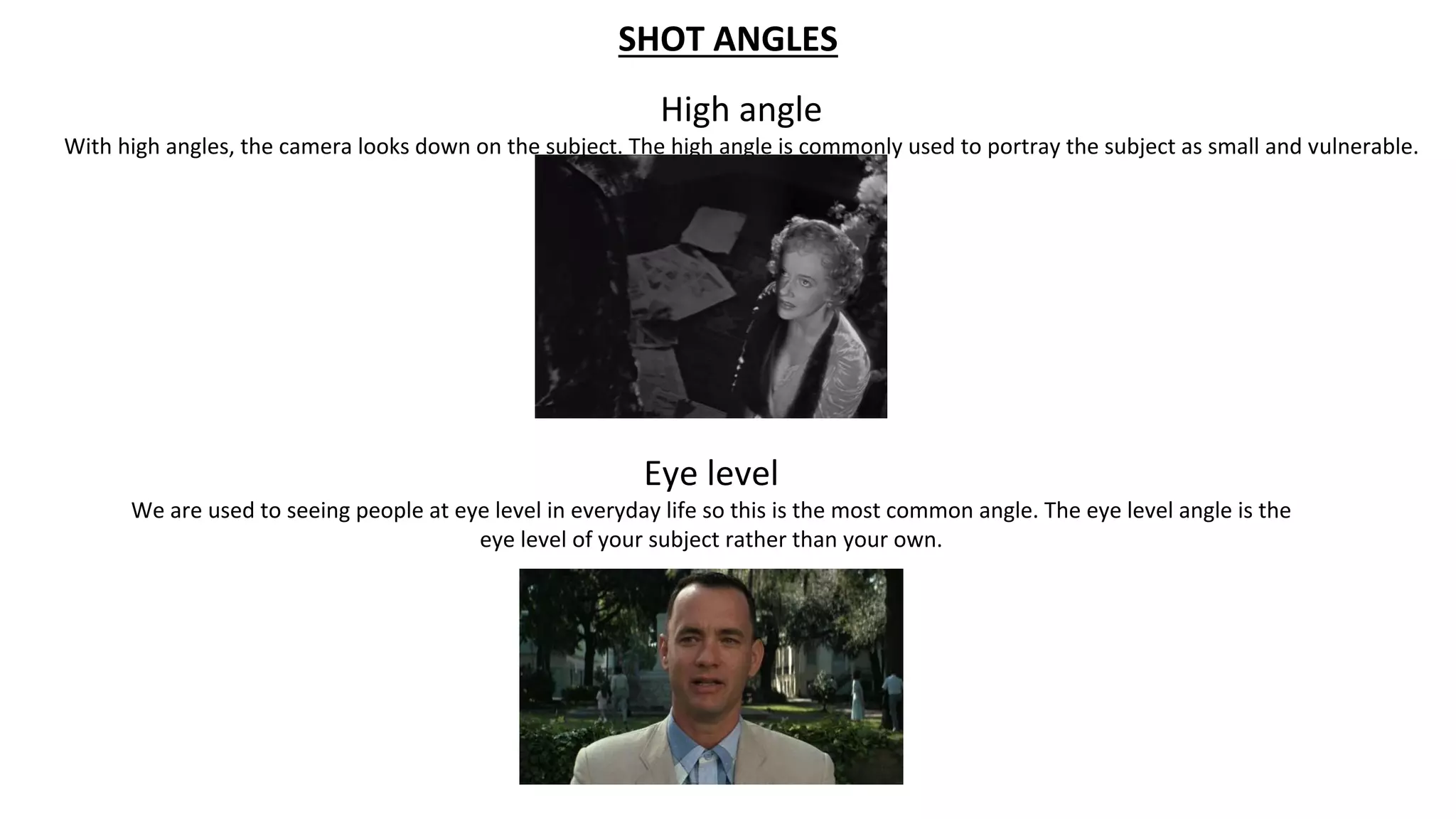 SHOT ANGLES
High angle
With high angles, the camera looks down on the subject. The high angle is commonly used to portray the subject as small and vulnerable.
Eye level
We are used to seeing people at eye level in everyday life so this is the most common angle. The eye level angle is the
eye level of your subject rather than your own.
 
