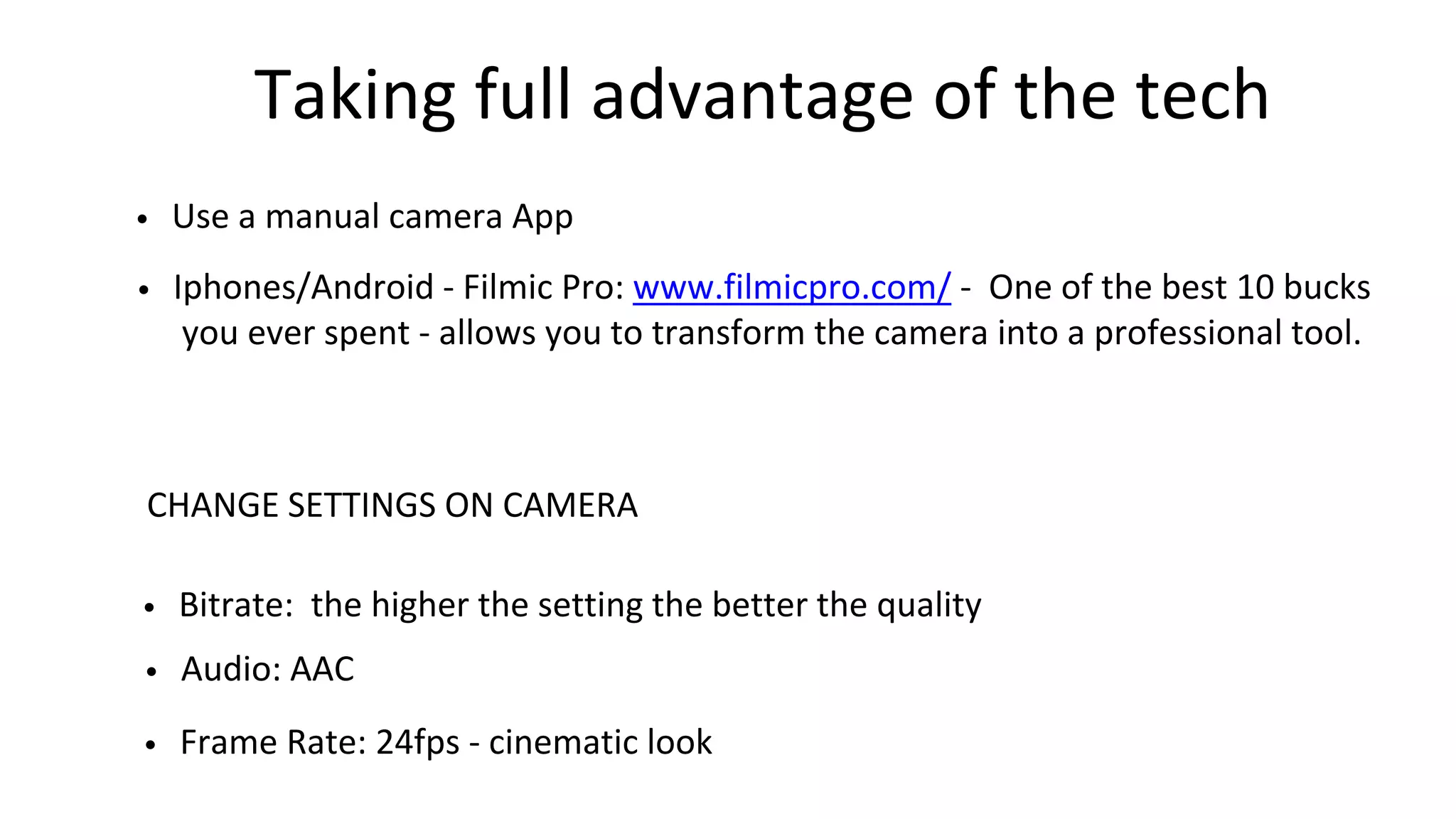 Taking full advantage of the tech
• Use a manual camera App
• Iphones/Android - Filmic Pro: www.filmicpro.com/ - One of the best 10 bucks
you ever spent - allows you to transform the camera into a professional tool.
CHANGE SETTINGS ON CAMERA
• Bitrate: the higher the setting the better the quality
• Frame Rate: 24fps - cinematic look
• Audio: AAC
 