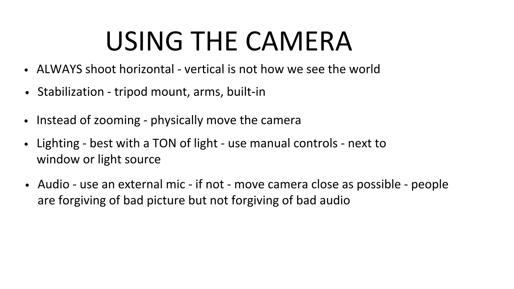 USING THE CAMERA
• Stabilization - tripod mount, arms, built-in
• ALWAYS shoot horizontal - vertical is not how we see the world
• Instead of zooming - physically move the camera
• Lighting - best with a TON of light - use manual controls - next to
window or light source
• Audio - use an external mic - if not - move camera close as possible - people
are forgiving of bad picture but not forgiving of bad audio
 