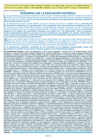El 26 de enero de 2013, unas 20 asociaciones reunidas en Borredon, han redactado el texto siguiente, firmado en pocos días por 95 entidades representativas. A
 26 de marzo, sólo ha contestado, cortésmente, el ministro Kader ARIF, recomendando la carta a la “benévola atención” de su colega de la Educación Nacional.
Carta a tres ministros franceses
                             DESARROLLAR LA EDUCACIÓN HISTÓRICA
L  as asociaciones que subscriben el presente documento ruegan a la Señora Aurélie FILIPPETTI, Ministro de la Cultura,
   al Señor Vincent PEILLON, Ministro de la Educación Nacional y al Señor Kader ARIF, Ministro de los Ex-combatientes,
que promuevan toda iniciativa a favor del conocimiento de la Historia de los Republicanos españoles, ignorada y
deformada demasiado a menudo.

L  as declaraciones del Señor Harlem DÉSIR, el lunes 21 de enero de 2013 en la cadena France 2, evocando los
   sentimientos pretendidos de "agradecimiento" de los españoles hacia Francia cuando se refugiaron en ella en
el momento de la Guerra Antifascista de España son particularmente chocantes. Numerosos son los ciudadanos de
Francia, franceses de pura cepa, franceses nacidos del exilio, o extranjeros todavía, quienes se acuerdan de la reclusión
indigna en los campos de concentración franceses, que resultó de la “No Intervención” contra el fascismo:
encierro administrativo arbitrario, sin juicio ni recurso, humillaciones, brutalidades, frío, hambre, miseria física y
moral, repatriaciones forzadas, compromisos bajo presiones como trabajadores a bajo precio o carne de cañón...
Y para muchos: la antecámara de la deportación.

S   entimos que el Señor Harlem DÉSIR, jefe de un gran partido político, tan mal conozca estas páginas negras de la
    Historia de Francia. Debería informarse, hablando por ejemplo con los alcaldes de Toulouse y de París, con el
presidente del Senado, con el presidente de la República, con todas las personalidades que condenaron públicamente y
                                      a
desde mucho tiempo, la actitud de la 3 República francesa con respecto a los refugiados españoles.

L  os Republicanos españoles, sostenidos por los voluntarios de las Brigadas Internacionales, fueron los
   primeros en combatir con las armas el fascismo europeo, por la Libertad de los pueblos.
                                                                                                                                e
95 asociaciones firmantes : Amical de Mauthausen y otros campos (España) — Amicale de la 35 Brigade Marcel Langer
(Toulouse) — Amicale des Anciens Guérilleros Espagnols en France (AAGEF-FFI) — Amicale des Anciens Internés Politiques et
Résistants du Camp de concentration du Vernet d’Ariège — Amicale d’Ariège AAGEF-FFI — Amicale de l’Aude AAGEF-FFI — Amicale
de Haute-Garonne AAGEF-FFI — Amicale de Gironde AAGEF-FFI — Amicale des Garibaldiens de Midi-Pyrénées — Amicale du Gard
et de la Lozère AAGEF-FFI — Amicale du Lot AAGEF-FFI — Amicale des Déportés Résistants du Train Fantôme — Amicale des
Hautes-Pyrénées AAGEF-FFI — Amicale des Pyrénées Atlantiques et Landes AAGEF-FFI — Amicale des Pyrénées Orientales AAGEF-
FFI — Amis des Combattants en Espagne Républicaine (ACER) — Amis de la Fondation pour la Mémoire de la Déportation - Gers
(AFMD 32) — Amis de la Fondation pour la Mémoire de la Déportation - Pyrénées Orientales (AFMD 66) — Asociación Amigos de
Mieres (Asturias, Esp.) — Asociación Archivo Guerra y Exilio (AGE, Esp.) Asociación Cultural "El Contuberniu" (Mieres, Asturias,
Esp.) — Asociacion de Ateos y Republicanos (Esp.) — Asociación de Descendientes del Exilio español (Esp.) — Asociación de hijos y
nietos del exilio republicano (Esp.) — Associació Memòria de Mallorca (Islas Baleares, Esp.) — Asociación Memoria Histórica y Justicia
de Andalucía (Esp.) — Asociación para la Recuperación de la Memoria del Exilio de los Republicanos Españoles en Francia
(ARMEREF, Toulouse) — Asociación para la Recuperación de la Memoria Histórica de Coria del Río (ASREMEHCO, Esp.) —
Asociación para la Recuperación de la Memoria Histórica de Extremadura (ARMHEX, Esp.) — Asociación para la Recuperación de la
Memoria Histórica, Política y Social de Chiclana de la Frontera (Cádiz, Esp.) — Asociación Recuperación Memoria Histórica "FERLA"
(Asturias, Esp.) — Asociacion Sobrarbense "La Bolsa" (Bielsa, Sobrarbe, Aragón, Esp.) — Asociación viguesa pola Memoria Histórica
do 36 (Galicia, Esp.) — Associació Joan Peset i Aleixandre del País Valencià (Esp.)— Associació per a la Memoria Histórica i
Democràtica del Baix Llobregat (Esp.) — Associació per la Recuperació de la Memòria Històrica de l'Exili Republicà (ARMHER,
                                                                                      e
Catalunya, Esp.) — Association COmmentryenne pour la Mémoire Espagnole de la II République et ses Amis (ACOMERA, Allier) —
Association des Amis du Réseau VICTOIRE Hilaire-Buckmaster (Castelnau sur l'Auvignon, Gers) — Association des Amis du Vieux
Caussade et de son Pays (Tarn et Garonne) — Association des Déportés Internés Résistants Patriotes de la Haute-Vienne —
Association des Parents de Familles Espagnoles Émigrées en France (APFEEF, Angoulême) — Association des Retraités Espagnols et
Européens de la Gironde — Association Historique de la Poche du Nord Medoc (AHPNM, Gironde) — Association Nationale des
Anciens Combattants de la Résistance - Pyrénées Orientales (ANACR 66) — Association pour le Souvenir de Rieucros — Association
pour Perpétuer le Souvenir des Internées des Camps de Brens et de Rieucros — Association Toulouse-MEJD (Mémoire des Enfants
Juifs Déportés) — Asturias Laica (Esp.) — Ateneo Republicano de Binéfar y Comarca (Esp.) — Ateneo republicano de Castrillón
(Asturias, Esp.) — Ateneo Republicano du Limousin (Corrèze, Creuse, Haute-Vienne) — Ateneo Republicano "Josefina Buil" (Monzón,
Aragón, Esp.) — Ay Carmela (Gironde) — Casa de Andalucía en Toulouse (Haute-Garonne) — Cercle Català de Marsella (Bouches-du-
Rhône) — Chemins de l’Exil Républicain Espagnol de l’Aude (CERE 11) — Círculo Republicano Manuel Abad (Huesca, Esp.) — Club
de Langues et Cultures Espagnoles de Ramonville (Haute-Garonne) — Colectivo La Ilusión (Errenteria, Gipuzkoa, Esp.) — Collectif
                           e
pour la Mémoire de la II République Espagnole - Région Auvergne (CMRE) — Comité départemental de Gironde de l'Association
Nationale des Anciens Combattants et Amis de la Résistance — Comité Départemental du Souvenir des Fusillés de Châteaubriant et
Nantes et de la Résistance en Loire Inférieure — Confederación General del Trabajo-Lanaren Konfederakunde Nagusia (CGT-LKN,
Errenteria, Gipuzkoa, Esp.) — Délégation de Haute-Vienne des Amis de la Fondation pour la Mémoire de la Déportation — FACEEF :
Fédération d'associations et centres d'émigrés espagnols en France — Federación Asturiana Memoria Y República (FAMYR, Asturias,
Esp.) — Federación Estatal de Foros por la Memoria (Esp.) — FFREEE : Fils et Filles des Républicains Espagnols et Enfants de
l'Exode — Foro por la Memoria de Guadalajara (Esp.) — Fòrum per la Memòria del País Valencià (Esp.) — Fundación Juan Negrín (Las
Palmas, Canarias, Esp.) — Iniciativa Solidaria Internacionalista (Burgos, Esp.) — Izquierda Republicana (IR, Esp.) — La Comuna
Castilla y León (presxs y represaliadxs del franquismo) (Esp.) — La Comuna-Madrid (presas y presos del franquismo) (Esp.) — La
Gavilla Verde (Santa Cruz de Moya, Castilla La Mancha, Esp.) — La Maison de l’Espagne (Aix-en-Provence) — Les Amis du Festival
Résistance (Foix) — Livres en luttes (Vitry-sur-Seine) — Mémoire de l’Espagne Républicaine en Tarn-et-Garonne (MER 82) — Mémoire
de l’Espagne Républicaine et Résistante du Gers (MERR 32) — Mémoire de l'Exil Républicain Espagnol dans le Finistère (MERE 29) —
Mémoire et Espoirs de la Résistance, délégation du Tarn-et-Garonne — Mémoire, Histoire, des Républicains Espagnols (Yonne) —
Mémoire, Résistance en Ariège, Solidarité Transfrontalière (MRAST) — Mémorial pour les Républicains espagnols de la Base Sous-
Marine de Bordeaux (Gironde) — Memoria y Acción (Madrid, Esp.) — Memoria y Exilio (Haute-Garonne) — Nuestra Memoria (Esp.) —
PRAYOLS, Résistances, Mémoires et Fraternité (Ariège) — Recuperando la Memoria de la Historia Social de Andalucía" (RMHSA de
CGT.A, Esp.) — Republicanos de Gracia (barrio de Barcelona, Esp.) — Réseau Aquitain pour l’Histoire et la Mémoire de l’Immigration
(RAHMI) — Section de Tulle (Corrèze) de la Ligue des Droits de l'Homme — Triangle Blau (Catalunya, Esp.) — Vive la Résistance
(Alençon).

                                                                         - page 3 -
 