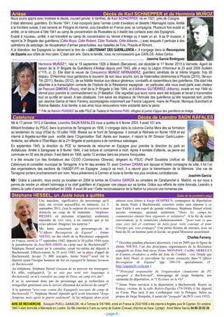 Ariège                                                                      Décès de Karl SCHNEPPER et de Herminia MUÑOZ
Nous avons appris avec tristesse le décès, courant janvier, à Varilhes, de Karl SCHNEPPER, né en 1921, près de Cologne.
Il était allemand, guérillero. En février 1941, il est incorporé dans l’armée (unité d’aviation) et déserte l’Allemagne nazie. Arrêté
à la frontière suisse, il est ramené en Pologne et interné, puis transféré en France avec sa compagnie. Plusieurs fois évadé et
arrêté, on le retrouve à l’été 1941 au camp de concentration de Rivesaltes où il établit des contacts avec des Espagnols.
Evadé à nouveau, arrêté, il est transféré au camp de concentration du Vernet d’Ariège où il reste un an. A sa 6e évasion, il
rejoint la 3e Brigade des guérilleros (Cdte Royo, Cdte Robert, Cdte Tostado, Cdte Alberto…) avec lesquels il participe à des
opérations de sabotage, de récupération d’armes parachutées, aux batailles de Foix, Prayols et Rimont…
A la libération, les Espagnols lui décernent le titre de « LIEUTENANT DES GUERILLEROS ». Il s’engage dans la Reconquista
de España aux côtés de mon père. C’était son ami. Dans la famille, nous ne connaissions que CARLOS. Adios Carlos.
                                                                                                         Jeanine García Rodríguez
                      Herminia MUÑOZ       (1), née le 19 septembre 1926 à Mataró (Barcelone), est décédée le 17 février 2013 à Verniolle. Agent de

                      liaison de la 3e Brigade de Guérilleros d’Ariège depuis avril 1943, elle a reçu la Légion d’Honneur le 23 août 2009 (bulletin
                      n°115, p. 2). Elle était la veuve de Crescencio MUÑOZ HERNÁNDEZ, guérillero cénétiste de la même brigade, trop tôt
                      disparu. D’Herminia nous garderons le souvenir de son doux sourire, lors de fraternelles cérémonies à Prayols (2010), Ille-sur-
                      Têt (2011), Baulou (2012), de sa fidélité résolue aux idéaux généreux, combatifs et rassembleurs des guérilleros. Elle était très
                      attachée à la transcription correcte de l’histoire de la Résistance espagnole ; en particulier, elle nous avait parlé avec chaleur
                      de Pascual GIMENO (Royo), chef de la 3e Brigade à l’été 1944, et d’Alfonso GUTIÉRREZ (Alberto), évadé en mai 1944 du
                      Vernet pour prendre le commandement du 2e Bataillon. Elle regrettait que leurs noms aient été éclipsés et tenait à transmettre
                      tout ce qu’elle en savait. A ses obsèques, l’ont salué les drapeaux de l’Amicale des guérilleros qu’elle respectait tant, portés
                      par Jeanine Garcia et Henri Farreny, accompagnés notamment par Francis Laguerre, maire de Prayols, Monique Guinchard et
                      Sidonie Bakeba. A sa famille, à ses amis nous renouvelons notre solidarité dans la peine.
                     (1) Fille   de Ramón PUIGSEC (ex édile PSUC de Tordera) et Herminia PUIG, réfugiés et points d’appui des guérilleros en Ariège.
 Catalunya                                                                                              Décès de Leandro SAÚN RÀFALES
Né le 17 janvier 1912 à Gandesa, Leandro SAÚN RÀFALES nous a quittés le 4 février 2003. Il avait 101 ans.
Militant fondateur du PSUC dans la province de Tarragone en 1936, il s’engage dans la columna Carlos Marx dès sa formation
au lendemain du coup d’Etat du 18 juillet 1936. Blessé sur le front de Saragosse, il connait la Retirada en février 1939 et est
interné à Argelès-sur-Mer puis enrôlé dans l’Organisation Todt. Après son évasion, il rejoint la IIIe Division Gard-Lozère–
Ardèche, est affecté à l’État-Major de la 21e Brigade et participera à de nombreux sabotages.
En septembre 1943, la direction du PCE lui demande de retourner en Espagne pour prendre la direction du parti en
Andalousie. Arrêté à Saragosse le 8 février 1944, il est torturé et condamné à mort. Après 4 années d’attente, sa peine est
commuée en 30 ans de prison. Il est libéré en 1956, après 12 années dans les prisons franquistes.
Il a été ensuite l’un des fondateurs des CCOO (Comisiones Obreras), dirigeant du PSUC (Partit Socialista Unificat de
Catalunya) et conseiller municipal de Tarragone. A la fin des années 70, avec Carmen CASAS son épouse et fidèle compagne de lutte, il fut l’un
des organisateurs des sections de l’AAGEF-FFI en Espagne. Jusqu’à sa mort, il a œuvré pour la transmission de la Mémoire. Une rue de
Tarragone portera prochainement son nom. Nous présentons à Carmen et toute la famille nos plus sincères condoléances.
                                                                                                                                Joachim Garcia
NB : Grâce à Leandro, nous avons pu localiser en 2004 la tombe de Cristino GARCÍA au cimetière de Carabanchel à Madrid, ce qui nous a
permis de rendre un vibrant hommage à ce chef guérillero et d’apposer une plaque sur sa tombe. Grâce aux efforts de notre Amicale, Leandro a
obtenu la carte d’ancien combattant en 2006. Il avait 94 ans ! Cette reconnaissance de la Nation lui procura une immense joie.
Stéphane HESSEL, un Juste nous a quittés                                                                                            Suite de la première page
                     Une anecdote, significative du personnage qu'il                  adressé trois lettres à Jorge SEMPRÚN, compagnon de déportation
                     était, me revient aujourd'hui en mémoire. Le 3                   de Jaime Nieto à Buchenwald, courriers restés sans réponse à ce
                     septembre 2011, j'eus la surprise de recevoir à mon              jour. Fidèle à son esprit de grande tolérance, Stéphane Hessel n'émit
                     domicile un coup de fil inattendu : Stéphane                     aucune remarque, ajoutant seulement "Dans les camps, les
                     HESSEL en personne m'appelait, souhaitant                        communistes étaient bien organisés et solidaires". A la fin de notre
                     répondre de vive voix, à un courrier que je lui                  conversation, je le remerciais chaleureusement : "pour tout ce que
                     avais adressé. Imaginez ma surprise !                            vous avez fait et continuez de faire, pour votre courage et pour
                     Ma lettre concernait un personnage-clé de                        l'énergie que vous propagez". Une petite dizaine de minutes, avec au
                     "L'Affaire Reconquista de Espana" : Jaime                        bout du fil, un homme juste et lucide, un grand Monsieur assurément.
                     NIETO, un des chefs de la Résistance espagnole                                                                           Charles Farreny
en France, arrêté le 1er septembre 1942, déporté le 30 juillet 1944 (sous             (1)
                                                                                         Occultée pendant plusieurs décennies, c'est en 2009 que la figure de
le pseudonyme de José BOLADOS) au camp nazi de Buchenwald(1).
                                                                                      Jaime NIETO, l’un des principaux organisateurs de la Résistance
Stéphane Hessel aurait pu le connaître, ayant lui-même été déporté à
                                                                                      espagnols en Zone Sud (avec Jesús MONZON, Cecilio ARREGUI
Buchenwald. Effectivement, le 19 avril 1945, sur la place d'appel de
                                                                                      et d’autres olvidados) a enfin été tirée de l’ombre : voir l'étude que
Buchenwald, devant 21 000 rescapés, Jaime Nieto(2) avait été le
                                                                                      mon frère Henri et moi-même lui avons consacrée dans "L'Affaire
déporté ayant l'insigne honneur de lire en espagnol le fameux Serment
                                                                                      Reconquista de Espana" (pp. 109-116 spécialement, cf :
de Buchenwald.
                                                                                      http://espana36.voila.net ).
Au téléphone, Stéphane Hessel s'excusa de ne pouvoir me renseigner.                   (2)
En effet, expliquait-il, "je ne suis pas resté très longtemps à                         "Principal responsable de l'organisation clandestine du PC
Buchenwald, on m'a transféré au camp de Dora, un camp très dur".                      espagnol à Buchenwald", témoignage de Jorge Semprún, son
                                                                                      camarade de déportation, in "L'Ecriture ou la Vie".
Il ne se souvenait donc pas du personnage que je recherchais et
                                                                                      (3)
m'aiguillait gentiment vers le service allemand des archives du camp(3).                Jaime Nieto survécut à la déportation à Buchenwald. Rentré en
A la question "avez-vous connu des Espagnols rescapés du camp de                      France, victime de la rafle Boléro-Paprika (7/9/1950), il fut déporté
Buchenwald ?", Stéphane Hessel répondit qu'il avait rencontré "Jorge                  en Corse. Plus tard, il put s’embarquer vers la Pologne. Selon un
Semprun, mais après la guerre seulement". Je lui indiquais alors avoir                propos de Jorge Semprún, il aurait été "purgado" du PCE (vers 1952).

AVIS DE RECHERCHE Ezequiel PUELL GABALDE, né à Tortosa le 5/5/1895, entré en France le 25/2/1939 a été interné à Argelès puis St Cyprien. En octobre
1940 il était domicilié à Marvejols en Lozère. Sa fille internée à 5 ans au camp de Guéret (Creuse) cherche sa trace. Contact : Anne Marie Garcia 04 66 20 02 28.
                                                                             - page 8 -
 