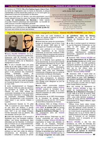 - page 5 -
Victorio VICUÑA FERRERO, né le 21
mai 1913 à Oria (aujourd'hui Lasarte-Oria,
Guipúzcoa, près de Donostia, ex San
Sebastián) a été un des pionniers, puis un
des principaux cadres de la Résistance
espagnole en France.
Dès 14 ans il travaille dans une usine
textile de sa ville natale. Il milite à l'UGT
(Unión General de Trabajadores) et dans
les Juventudes Socialistas. Pour faits de
grève il est plusieurs fois emprisonné
(Tolosa, Ondaretta, Fuerte de
Guadalupe). Il participe activement aux
mouvements de solidarité qui s'expriment
au Pays Basque envers l'insurrection des
Asturies. Poursuivi, pour éviter le passage
en Conseil de Guerre, il fuit vers la France
en mars 1935.
Il rentre clandestinement en Espagne
début février 1936 à la veille des élections
qui donnèrent la victoire au Frente
Popular. En avril 1936, lorsque les
Juventudes Socialistas et les Juventudes
Comunistas fusionnent, il s'engage dans
les Juventudes Socialistas Unificadas
(JSU). Simultanément il doit commencer
(avec retard !) son service militaire à
Logroño.
Le soulèvement fasciste du 18 juillet
1936, le surprend en zone rebelle. Pour
ne pas servir les factieux, il plonge
plusieurs mois dans la clandestinité ; en
mars 1937 il se voit obligé d'intégrer
l'armée franquiste mais en déserte, dès
que possible, soit en juin 1937.
Accueilli côté républicain, il est envoyé à
Santander pour une formation d'officier-
artilleur. Les forces républicaines étant
débordées par les fascistes, il embarque
vers la France sur un cargo-charbonnier.
Après moultes péripéties, il rentre en
Catalogne le 28 octobre 1937.
En décembre 1937 il est Commissaire
politique au sein des unités de défense
anti-aérienne de Barcelone, parmi
lesquelles il combat jusqu'au 23 janvier
1939. Avec son unité d'artilleurs, ils
battent en retraite et passent la frontière
française le 8 février 1939.
Enfermé dans les camps de concentration
français du Roussillon puis à Gurs, il est
enrôlé en janvier 1940 dans la 184
e
Compagnie de Travailleurs Étrangers.
Pour avoir participé à un mouvement
contre l'exploitation et les mauvais
traitements, ils sont trois "meneurs" à être
durement battus et emprisonnés plusieurs
semaines à Montreuil-Bellay puis près de
Saumur (Maine-et-Loire).
Lors de la Débâcle, leurs gardiens les
ayant abandonnés, ils recouvrent la liberté
et parviennent à Bordeaux le 19 juin 1940.
Des gendarmes les arrêtent et les
transfèrent à Lalinde (Dordogne).
Maltraités à nouveau, ils s'évadent, le 19
octobre 1940, mais sont interceptés,
emprisonnés à Bergerac puis au camp de
concentration de Mauzac (Dordogne).
Au bout d'un an, le 25 novembre 1941,
avec deux compagnons, ils attaquent
leurs gardes, les désarment, et s'enfuient
vers l'Ariège qu'ils atteignent au prix de
mille difficultés.
Devenu militant communiste, toujours
animé par une volonté unitaire, Victorio
VICUÑA soutient la formation et le
développement de comités de la Unión
Nacional Española (la UNE) mouvement
politique pluraliste.
La construction de la UNE s'accompagne
de la formation de groupes armés
coordonnés sous le nom de : XIV Cuerpo
de Guerrilleros Españoles en Francia.
Au printemps 1942, en Ariège, Victorio
VICUÑA devient, sous le pseudonyme de
Julio ORIA, le premier chef du groupe
de combat désigné ensuite comme : 3
e
Brigade de Guérilleros d'Ariège ; l'un de
ses compagnons alors est Vicente
LÓPEZ TOVAR.
A la même époque, l'état-major du XIV
Cuerpo, commandé par Jesús RÍOS,
s'installe en Ariège. Victorio VICUÑA est
organisateur et acteur des attentats en
Ariège et en Espagne franquiste,
notamment à l'automne et à l'hiver 42-43.
Lorsque, fin avril 1943, la police pétainiste
arrête une cinquantaine de guérilleros
d'Ariège et démantèle ainsi l'état-major du
XIV Cuerpo, Victorio VICUÑA doit fuir. Il
est chargé d'organiser une autre unité
de guérilleros dans les Basses-
Pyrénées, qui prend le nom de 10
e
Brigade de Guérilleros des Basses-
Pyrénées.
A sa tête il combat jusqu'à la Libération
du sud de l'Aquitaine. Entretemps, en mai
1944, le XIV Cuerpo est admis
directement au sein des Forces
Françaises de l’Intérieur, comme
formation spécifiquement espagnole
dénommée : Agrupación de Guerrilleros
Españoles (AGE).
A l'automne 1944, Victorio VICUÑA est
l'un des organisateurs de la Ofensiva
de los Pirineos décidée par la AGE, sous
l'égide de la UNE : dix mille guérilleros
espagnols pénètrent en Espagne tout le
long de la chaîne des Pyrénées, dont un
tiers via le Val d'Aran sous le
commandement de son compagnon de
1942-43 : Vicente LÓPEZ TOVAR.
En décembre 1944, il repart lutter en
Espagne. Via Barcelone puis Madrid, il
rejoint Bilbao en mars 1945. Pendant 3
ans encore il participe à la lutte armée,
en Biscaye puis vers Santander et les
Picos de Europa, et enfin dans la région
entre Ciudad Real et Cordoue.
Pour son activité de Résistance en
France, Victorio VICUÑA, a reçu, en
qualité de lieutenant-colonel FFI, la
Médaille de la Résistance Française le
3 août 1946 et la Croix de Guerre 1939-
1945, avec étoile de bronze, le 17 août
1946 ; pour cette dernière occasion, le
général de Corps d'Armée BERGERON,
commandant la 5
e
Région Militaire, signa
la citation suivante :
"Officier d'une haute valeur morale.
Courageux et intrépide, partout présent
dans les attaques contre l'ennemi. A
fait l'admiration de ses hommes partout
où il s'est trouvé, en particulier lors des
attaques des 12 au 21 février 1944 et
antérieurement le 28 janvier, attaquant
avec 5 hommes un car d'aviation
allemand, tuant 4 occupants et en
blessant 4 autres.".
Victorio VICUÑA a été l'un des
fondateurs, en 1976, de l'Amicale des
Anciens Guérilleros espagnols en France
- Forces Françaises de l'Intérieur.
Jusqu'à sa mort, en 2001, il a milité
pour que soit connue et reconnue
l'histoire des guérilleros espagnols.
HF
Figure de premier rang de la Résistance espagnole en France : Victorio VICUÑA FERRERO (Julio ORIA)
vers 1936 1973
A l’initiative de FFREEE (Filles et Fils de Républicains Espagnols et Enfants de l’Exode),
au terme de négociations avec la mairie du Barcarès, la plaque
représentée ci-contre devait être posée sur un mur de la gare qui
desservait le camp de concentration du Barcarès.
Peu avant l’acte prévu (21 février), nos amis apprenaient, que la
mairie refusait la pose en raison de l’emploi de la dénomination
« camp de concentration du Barcarès ». Cette volonté
d’occulter l’Histoire authentique est inadmissible. La nouvelle de
cette censure a suscité l’indignation générale.
L’AAGEF-FFI renouvelle à FFREEE sa fraternelle solidarité. Tous
ensemble nous continuerons de dire l’Histoire telle qu’elle fut,
tant avec ses ombres qu’avec ses lumières.
Le Barcarès : les mots de l’Histoire il faudrait les abandonner ? Solidarité et action contre le révisionnisme
 