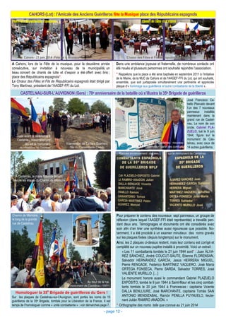 CAHORS (Lot) : l’Amicale des Anciens Guérilleros fête la Musique place des Républicains espagnols
- page 12 -
CASTELNAU-SUR-L’AUVIGNON (Gers) : 70e anniversaire de la bataille où s’illustra la 35e Brigade de guérilleros
Place des Républicains espagnols Chants de lutte et d’espoir
A Cahors, lors de la Fête de la musique, pour la deuxième année
consécutive, sur invitation à nouveau de la municipalité, un
beau concert de chants de lutte et d’espoir a été offert avec brio ;
place des Républicains espagnols*.
Le Chœur des Filles et Fils de Républicains espagnols était dirigé par
Tony Martínez, président de l’AAGEF-FFI du Lot.
Dans une ambiance joyeuse et fraternelle, de nombreux contacts ont
été noués et plusieurs personnes ont souhaité rejoindre l’association.
* Rappelons que la place a été ainsi baptisée en septembre 2011 à l'initiative
de la Mairie, de la MJC de Cahors et de l'AAGEF-FFI du Lot, qui ont souhaité,
ensemble, que soit juxtaposée simultanément une pertinente et appréciée
plaque d'« hommage aux guérilleros et autre combattants de la liberté ».
Intervention de Tamara Guerrero,
fille du Comandante Camilo
Juste avant la cérémonie à
Castelnau, rassemblement
devant le monument
du cimetière de Condom
José Francisco Ca-
bello Plazuelo devant
l’un des 7 nouveaux
panneaux installés
maintenant dans la
grand rue de Castel-
nau. Le nom de son
oncle, Gabriel PLA-
ZUELO, tué le 9 juin
1944, figure sur le
monument de Cas-
telnau, avec ceux de
14 autres guérilleros.
Pour préparer le contenu des nouveaux sept panneaux, un groupe de
réflexion (dans lequel l’AAGEF-FFI était représentée) a travaillé pen-
dant deux ans. Témoignages et documents ont été considérés avec
soin afin d’en tirer une synthèse aussi rigoureuse que possible. No-
tamment, il a été procédé à un examen minutieux des noms gravés
sur les plaques fixées (depuis longtemps) sur le monument.
Ainsi, les 2 plaques ci-dessus restent, mais leur contenu est corrigé et
complété sur un nouveau pupitre installé à proximité. Voici un extrait :
« Les 11 combattants tombés le 21 juin 1944 sont* : Juan ÁLVA-
REZ SÁNCHEZ, André COUCUT-SAUTE, Étienne FLORENSAN,
Salvador HERNÁNDEZ GARCÍA, Jesús HERRERA MIGUEL,
Pierre RENGADE, Federico MARTÍNEZ VAQUERO, José María
ORTEGA FONSECA, Pierre SARDA, Salvador TORRES, José
VALIENTE MURILLO. […]
Le monument honore aussi le commandant Gabriel PLAZUELO
EXPÓSITO, tombé le 9 juin 1944 à Saint-Maur et les cinq combat-
tants tombés le 20 juin 1944 à Francescas : capitaine Vicente
DALLA BENLLIURE, José MARCHANTE, capitaine Tomás SAN
ANTONIO MENDIZABAL, Ramón PENILLA PUYNUELO, lieute-
nant Julián RAMIRO ANADÓN. »
* Orthographe des noms telle que connue au 21 juin 2014
A Castelnau, le maire Maurice Boison
dévoile les étapes du Chemin de Mémoire
Castelnau : nouveau
panneau : carte des combats
Plaques anciennement placées sur le monument de Castelnau
Au bout de la rue,
le monument de Castelnau (1951)
Chemin de Mémoire,
le long de la grande
rue de Castelnau
Homologuer la 35
e
Brigade de guérilleros du Gers !
Sur les plaques de Castelnau-sur-l’Auvignon, sont portés les noms de 15
guérilleros de la 35e Brigade, tombés pour la Libération de la France. Il est
temps de l’homologuer comme « unité combattante » : voir démarches page 7.
 