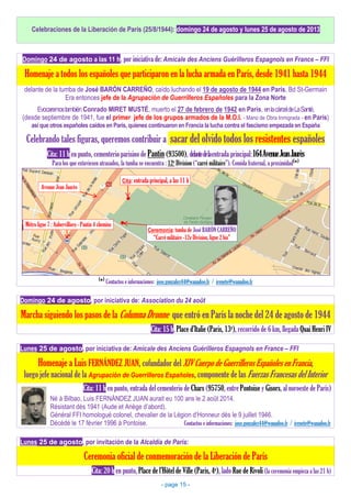 Celebraciones de la Liberación de París (25/8/1944): domingo 24 de agosto y lunes 25 de agosto de 2013
Domingo 24 de agosto a las 11 h, por iniciativa de: Amicale des Anciens Guérilleros Espagnols en France – FFI
Homenaje a todos los españoles que participaron en la lucha armada en París, desde 1941 hasta 1944
delante de la tumba de José BARÓN CARREÑO, caído luchando el 19 de agosto de 1944 en París, Bd St-Germain
Era entonces jefe de la Agrupación de Guerrilleros Españoles para la Zona Norte
Evocaremostambién Conrado MIRET MUSTÉ, muerto el 27 de febrero de 1942 en París, enlacárceldeLaSanté,
(desde septiembre de 1941, fue el primer jefe de los grupos armados de la M.O.I. - Mano de Obra Inmigrada - en París)
así que otros españoles caídos en París, quienes continuaron en Francia la lucha contra el fascismo empezada en España
Celebrando tales figuras, queremos contribuir a sacar del olvido todos los resistentes españoles
Cita: 11 h en punto, cementerio parisino de Pantin (93500), delantedelaentrada principal:164AvenueJeanJaurès
Para los que estuviesen atrasados, la tumba se encuentra : 12e Division (“carré militaire”). Comida fraternal, a proximidad(
*)
(
*)
Contactos e informaciones: jose.gonzalez44@wanadoo.fr / irenete@wanadoo.fr
Domingo 24 de agosto, por iniciativa de: Association du 24 août
Marcha siguiendo los pasos de la Columna Dronne que entró en París la noche del 24 de agosto de 1944
Cita: 15 h, Place d’Italie (Paris, 13e), recorrido de 6 km, llegada Quai Henri IV
Lunes 25 de agosto, por iniciativa de: Amicale des Anciens Guérilleros Espagnols en France – FFI
Homenaje a Luis FERNÁNDEZ JUAN, cofundador del XIV Cuerpo de Guerrilleros Españoles en Francia,
luego jefe nacional de la Agrupación de Guerrilleros Españoles, componente de las Fuerzas Francesas del Interior
Cita: 11 h en punto, entrada del cementerio de Chars (95750, entre Pontoise y Gisors, al noroeste de París)
Né à Bilbao, Luis FERNÁNDEZ JUAN aurait eu 100 ans le 2 août 2014.
Résistant dès 1941 (Aude et Ariège d’abord).
Général FFI homologué colonel, chevalier de la Légion d’Honneur dès le 9 juillet 1946.
Décédé le 17 février 1996 à Pontoise. Contactos e informaciones: jose.gonzalez44@wanadoo.fr / irenete@wanadoo.fr
Lunes 25 de agosto, por invitación de la Alcaldía de París:
Ceremonia oficial de conmemoración de la Liberación de París
Cita: 20 h en punto, Place de l’Hôtel de Ville (Paris, 4e), lado Rue de Rivoli (la ceremonia empieza a las 21 h)
Métro ligne 7 : Aubervilliers - Pantin 4 chemins
Avenue Jean Jaurès
Cita: entrada principal, a las 11 h
Ceremonia: tumba de José BARÓN CARREÑO
“Carré militaire -12e Division, ligne 2 bis”
- page 15 -
 