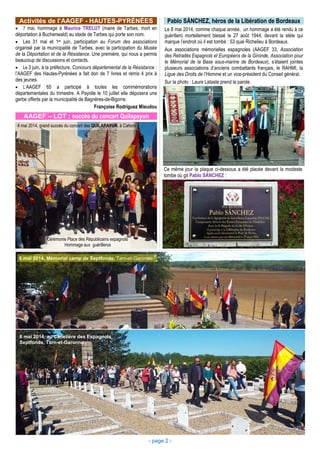 - page 2 -
Activités de l’AAGEF - HAUTES-PYRÉNÉES
• 7 mai, hommage à Maurice TRELUT (maire de Tarbes, mort en
déportation à Buchenwald) au stade de Tarbes qui porte son nom.
• Les 31 mai et 1er juin, participation au Forum des associations
organisé par la municipalité de Tarbes, avec la participation du Musée
de la Déportation et de la Résistance. Une première, qui nous a permis
beaucoup de discussions et contacts.
• Le 3 juin, à la préfecture, Concours départemental de la Résistance :
l’AAGEF des Hautes-Pyrénées a fait don de 7 livres et remis 4 prix à
des jeunes.
• L’AAGEF 65 a participé à toutes les commémorations
départementales du trimestre. A Payolle le 10 juillet elle déposera une
gerbe offerte par la municipalité de Bagnères-de-Bigorre.
Françoise Rodríguez Mieudou
Pablo SÁNCHEZ, héros de la Libération de Bordeaux
Le 8 mai 2014, comme chaque année, un hommage a été rendu à ce
guérillero mortellement blessé le 27 août 1944, devant la stèle qui
marque l’endroit où il est tombé : 53 quai Richelieu à Bordeaux.
Aux associations mémorielles espagnoles (AAGEF 33, Association
des Retraités Espagnols et Européens de la Gironde, Association pour
le Mémorial de la Base sous-marine de Bordeaux), s’étaient jointes
plusieurs associations d’anciens combattants français, le RAHMI, la
Ligue des Droits de l’Homme et un vice-président du Conseil général.
Sur la photo : Laure Lataste prend la parole.
Ce même jour la plaque ci-dessous a été placée devant la modeste
tombe où git Pablo SÁNCHEZ :
AAGEF – LOT : succès du concert Quilapayun
4 mai 2014, grand succès du concert des QUILAPAYUN, à Cahors
Cérémonie Place des Républicains espagnols
Hommage aux guérilleros
8 mai 2014, Mémorial camp de Septfonds, Tarn-et-Garonne
8 mai 2014, au Cimetière des Espagnols
Septfonds, Tarn-et-Garonne
 