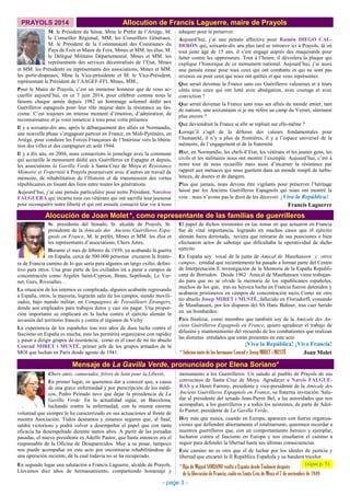 PRAYOLS 2014 Allocution de Francis Laguerre, maire de Prayols
M. le Président du Sénat, Mme le Préfet de l’Ariège, M.
le Conseiller Régional, MM. les Conseillers Généraux,
M. le Président de la Communauté des Communes du
Pays de Foix et Maire de Foix, Mmes et MM. les élus, M.
le Délégué Militaire Départemental, Mmes et MM. les
représentants des services décentralisés de l’Etat, Mmes
éduquer pour la préserver.
Aujourd’hui, j’ai une pensée affective pour Ramón DIEGO CAL-
DERÓN qui, soixante-dix ans plus tard se retrouve ici à Prayols, là où
tout juste âgé de 15 ans, il s’est engagé auprès des maquisards pour
lutter contre les oppresseurs. Tout à l’heure, il dévoilera la plaque qui
explique l’historique de ce monument national. Aujourd’hui, j’ai aussi
une pensée émue pour tous ceux qui ont combattu et qui ne sont pas
revenus ou pour ceux qui nous ont quittés et que vous représentez.
Que serait devenue la France sans ces Guérilleros valeureux et à leurs
côtés tous ceux qui ont lutté avec abnégation, avec courage et avec
conviction ?
Que serait devenue la France sans tous ses alliés du monde entier, tant
de nations, une soixantaine si je me réfère au camp du Vernet, sûrement
plus encore ?
Que deviendrait la France si elle se repliait sur elle-même ?
Lorsqu’il s’agit de la défense des valeurs fondamentales pour
l’humanité, il n’y a plus de frontières, il y a l’espace universel de la
mémoire, de l’engagement et de la fraternité.
Hier, en Normandie, les chefs d’Etat, les vétérans et les jeunes gens, les
civils et les militaires nous ont montré l’exemple. Aujourd’hui, c’est à
notre tour de nous recueillir mais aussi d’incarner la résistance par
rapport aux menaces qui nous guettent dans un monde rempli de turbu-
lences, de doutes et de dangers.
Plus que jamais, nous devons être vigilants pour préserver l’héritage
laissé par les Anciens Guérilleros Espagnols qui nous ont montré la
voie : nous n’avons pas le droit de les décevoir. ¡Viva la República!
Francis Laguerre
et MM. les Présidents ou représentants des associations, Mmes et MM.
les porte-drapeaux, Mme la Vice-présidente et M. le Vice-Président,
représentant le Président de l’AAGEF-FFI, Mmes, MM.,
Pour le Maire de Prayols, c’est un immense honneur que de vous ac-
cueillir aujourd’hui, en ce 7 juin 2014, pour célébrer comme nous le
faisons chaque année depuis 1982 un hommage solennel dédié aux
Guérilleros espagnols pour leur rôle majeur dans la résistance au fas-
cisme. C’est toujours un intense moment d’émotion, d’admiration, de
reconnaissance et je vous remercie à tous pour votre présence
Il y a soixante-dix ans, après le débarquement des alliés en Normandie,
une nouvelle phase s’engageait partout en France, en Midi-Pyrénées, en
Ariège, pour conduire les Forces Françaises de l’Intérieur vers la libéra-
tion des villes et des campagnes en août 1944.
Il y a dix ans, en 2004, nous consacrions le jumelage avec la commune
qui accueille le monument dédié aux Guérilleros en Espagne et depuis,
les associations la Gavilla Verde à Santa-Cruz de Moya et Résistance
Mémoire et Fraternité à Prayols poursuivent avec d’autres un travail de
mémoire, de réhabilitation de l’Histoire et de transmission des vertus
républicaines en tissant des liens entre toutes les générations.
Aujourd’hui, j’ai une pensée particulière pour notre Président, Narcisse
FALGUERA qui incarne tous ces vétérans qui ont sacrifié leur jeunesse
pour reconquérir notre liberté et qui ont ensuite consacré leur vie à nous
Mensaje de La Gavilla Verde, pronunciado por Elena Soriano*
monumento a los Guerrilleros. Un saludo al pueblo de Prayols de sus
convecinos de Santa Cruz de Moya. Agradecer a Narcis FALGUE-
RAS y a Henri Farreny, presidente y vice-presidente de la Amicale des
Anciens Guérilleros Espagnols en France, su fraterna invitación. Salu-
dar al presidente del senado Jean-Pierre Bel, a las autoridades que nos
acompañan, a los guerrilleros y a todos los asistentes, de parte de Adol-
fo Pastor, presidente de La Gavilla Verde.
Hoy más que nunca, cuando en Europa, aparecen con fuerza organiza-
ciones que defienden abiertamente el totalitarismo, queremos recordar a
nuestros guerrilleros que, con un comportamiento heroico y ejemplar,
lucharon contra el fascismo en Europa y nos enseñaron el camino a
seguir para defender la libertad hasta sus últimas consecuencias.
Este camino no es otro que el de luchar por los ideales de justicia y
libertad que encarnó la II República Española y su bandera tricolor.
- page 3 -
(sigue p. 5)
Alocución de Joan Molet*, como representante de las familias de guerrilleros
Sr. presidente del Senado, Sr. alcalde de Prayols, Sr.
presidente de la Amicale des Anciens Guérilleros Espa-
gnols en France, M. le préfet, Mmes et MM. les élus et
les représentants d’associations, Chers Amis,
Durante el mes de febrero de 1939, ya acabando la guerra
en España, cerca de 500.000 personas cruzaron la fronte-
ra de Francia camino de lo que sería para algunos un largo exilio, defini-
tivo para otros. Una gran parte de los exiliados irá a parar a campos de
concentración como Argelès Saint-Cyprien, Bram, Septfonds, Le Ver-
net, Gurs, Rivesaltes…
La situación de los internos es complicada, algunos acabarán regresando
a España, otros, la mayoría, lograrán salir de los campos, siendo movili-
zados, bajo mando militar, en Compagnies de Travailleurs Étrangers,
donde son empleados para trabajos duros y casi sin pagar. Una propor-
ción importante se implicará en la lucha contra el ejército alemán la
invasión del territorio francés y contra el régimen de Vichy
La experiencia de los españoles tras tres años de dura lucha contra el
fascismo en España es mucha, esto les permitirá organizarse con rapidez
y pasar a dirigir grupos de resistencia, como es el caso de mi tío abuelo
Conrad MIRET i MUSTÉ, primer jefe de los grupos armados de la
MOI que luchan en París desde agosto de 1941.
El papel de dichos resistentes en las zonas en que actuaron en Francia
fue de vital importancia, logrando en muchos casos que el ejército
alemán fuera derrotado, tuviera que retirarse de sus posiciones o bien
efectuaron actos de sabotaje que dificultaba la operatividad de dicho
ejército.
En España soy vocal de la junta de Amical de Mauthausen y otros
campos, entidad que recientemente ha pasado a formar parte del Centro
de Interpretación E investigación de la Memoria de la España Republi-
cana de Borredon. Desde 1962 Amical de Mauthausen viene trabajan-
do para que no se olvide la memoria de los republicanos españoles,
muchos de los que, tras su heroica lucha en Francia fueron detenidos y
acabaron prisioneros en campos de concentración nazis Como mi otro
tío abuelo Josep MIRET i MUSTÉ, fallecido en Florisdorff, comando
de Mauthausen, por los disparos del SS Hans Buhner, tras caer herido
en un bombardeo.
Para finalizar, como miembro que también soy de la Amicale des An-
ciens Guérilleros Espagnols en France, quiero agradecer el trabajo de
difusión y mantenimiento del recuerdo de los combatientes que realizan
las distintas entidades que están presentes en este acto
¡Viva la República! ¡Viva Francia!
Joan Molet* Sobrino nieto de los hermanos Conrad y Josep MIRET i MUSTÉ
Chers amis, camarades, frères de lutte pour la Liberté,
En primer lugar, os queremos dar a conocer que, a causa
de una grave enfermedad y por prescripción de los médi-
cos, Pedro Peinado tuvo que dejar la presidencia de La
Gavilla Verde. En la actualidad sigue, en Barcelona,
luchando contra la enfermedad, con la misma enorme
voluntad que siempre le ha caracterizado en sus actuaciones al frente de
nuestra Asociación. Todos deseamos y estamos seguros que, al final,
saldrá victorioso y podrá volver a desempeñar el papel que con tanta
eficacia ha desempeñado durante tantos años. A partir de las jornadas
pasadas, el nuevo presidente es Adolfo Pastor, que hasta entonces era el
responsable de la Oficina de Desaparecidos. Muy a su pesar, tampoco
nos puede acompañar en este acto por encontrarse rehabilitándose de
una operación reciente, de la cual todavía no se ha recuperado.
En segundo lugar una salutación a Francis Laguerre, alcalde de Prayols.
Llevamos diez años de hermanamiento, compartiendo homenaje y
*Hija de Miguel SORIANO vuelto a España desde Toulouse después
de la liberación de Francia, caído en Santa Cruz de Moya el 7 de noviembre de 1949
 