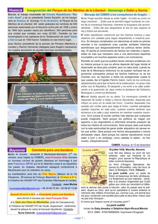 Mensaje del CIIMER a los compañeros de Aragón
Victor Hugo escribió desde su exilio inglés: “el exilio es como un
largo insomnio”… Exilio que le permitió seguir luchando en con-
tra de la monarquía francesa, mientras la burguesía iba acomo-
dándose… Exilio del que despertaría el día en que cayeran el
rey y todos sus secuaces.
El exilio republicano sobrevivió por los mismos motivos y aquí
estamos con ustedes para seguir despertando a nuestros pue-
blos. En tiempos complicados con elecciones al canto es preciso
recordar a los ciudadanos unas cuantas verdades históricas
asombrosas que desgraciadamente los políticos tienen olvida-
das. El aporte al conocimiento de hechos tan violentos y repren-
sibles es más que necesario cara a una democracia española
incumplida y en muchos aspectos sorda y sin consciencia.
También es cierto que los pueblos tienen siempre problemas con
su historia porque lo que se afirma depende del lugar donde el
observador se sitúa para contarlo; pero no cabe duda, cuando se
trata de la Monarquía borbónica no se pueden rechazar los ar-
gumentos subrayados porque los hechos históricos no se los
inventan uno, se imponen a todos los protagonistas cueste lo
que cueste. Así el Capitán Fermín Galán, harto de los continuos
aplazamientos para fijar la fecha de la sublevación, no quiso más
soñar con la República. Él despertó y se echó a la calle suble-
vando a la guarnición de Jaca contra la dictadura del Gobierno
Berenguer y contra los Borbones.
Manuel Azaña apuntó en su diario ”La monarquía cometió el
disparate de fusilar a Galán y García Hernández, disparate que
influyó no poco en la caída del trono”. Cuantos disparates nos
quedan por contar para que caiga el trono, cuantas salvajadas
quedan impunes en este país, cuantos sueños tendrían que
echarnos a la calle y aquí estamos sin resolver nuestros insom-
nios. Será porque el mundo cambia más deprisa que cualquiera
puede imaginarlo. Será porque los políticos se niegan por
egoísmo o por dogmatismo a reformarlo tomando posesión de
todos los medios de comunicación. Será porque cada cual sueña
con la sola oportunidad de ganar poder adquisitivo sin pensar en
los que sufren. Será porque nos hemos aburguesados o somos
demasiado viejos. Será porque los valores republicanos nunca
salen a lucir y sin embargo, como ustedes lo saben, no han
muerto. ¡Despertémonos!
CIIMER, Huesca, el 12 de diciembre
Inauguración del Parque de los Mártires de la Libertad – Homenaje a Galán y GarcíaHuesca
- page 7 -
Gracias al trabajo incansable del Círculo Republicano "Ma-
nolín Abad" y de su presidente Carlos Escartín, se ha inaugu-
rado en Huesca, el domingo 14 de diciembre, el Parque de los
Mártires de la Libertad. Allí están grabados los nombres de 545
personas asesinadas por el fascismo entre julio de 1936 y enero
de 1945 (aún quedan casos por identificar). 545 personas para
una ciudad que contaba con unas 20 000…También se han
homenajeado a los capitanes de la "Sublevación de Jaca" Galán
y García que en 1930 fueron fusilados en ese mismo lugar.
Juan Muñoz (presidente de la sección de Pirineos Atlánticos y
Landes) y Ramón Hernando (delegado para Aragón) representa-
ron nuestra asociación en aquella hermosa conmemoración.
sent le dernier des ponts à franchir, celui du passé vers le pré-
sent. Quant au futur, tant qu’on persistera à vouloir enterrer la
mémoire des milliers d’hommes qui, comme Luis, ont donné leur
vie pour construire une société plus juste et plus libre, mieux vaut
ne pas trop l’évoquer…
A moins que l’espoir ouvre un nouveau pont ?
Le pont oublié
roman de Gaby Amadoz et Delphine Alpin-Ricaud Maroto
2013, ISBN : 9782746666559, Imprimerie Omagraph
Après le succès remporté à Montauban-Borredon (1
er
no-
vembre, sous l’égide du CIIMER), Jean-François Ortiz donnera
un nouveau concert de guitare classique en hommage à son
père Francisco ORTIZ qui fut le détenteur jusqu’à sa disparition
l’an passé, du drapeau républicain espagnol confectionné à
Mauthausen pour la Libération du camp.
La manifestation aura lieu au Polo Beyris (Maison de la Vie
Citoyenne, 28 avenue de l’Ursuya, Bayonne), le 14 mars à 21 h,
à l’initiative de l’AAGEF-FFI des Pyrénées Atlantiques et Landes.
Contacts : Juan Muñoz
munozjeangilles@gmail.com – 06 29 99 72 09 – 05 59 63 13 80
Bayonne Concierto para una bandera 18 juillet 1936, Marcilla. Navarre.
Luis fait ses adieux au pont de son
enfance, celui qui traverse le río
Aragón, pour sauver la République et
lutter contre le fascisme.
Le front d’Aragon, Barcelone, les
camps du Roussillon, celui de Gurs, le
Gers, la Bretagne, Paris, Ciboure…
Le pont oublié, avec un zeste de
fiction et beaucoup de faits véridiques,
n’a finalement qu’une intention : remé-
dier à la douleur engendrée par l’oubli
grâce aux mots qui racontent et bâtis-
Samedi 25 avril à 16 h, le Concierto para una bandera
sera donné à nouveau par Jean-François Ortiz
à la Salle des Fêtes de Montolieu (près de Carcassonne)
à l’initiative de l’AAGEF-FFI de l’Aude. Auparavant : cérémonie
devant la plaque du camp et banquet républicain. Contacts :
Nuria Valverde nuriavalverde43@gmail.com
 