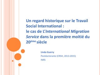 Linda Guerry
Postdoctorante (CRSH, 2013-2015)
INRS
Un regard historique sur le Travail
Social International :
le cas de L’International Migration
Service dans la première moitié du
20ème siècle
 
