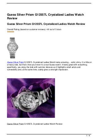 Guess Silver Prism G12557L Crystalized Ladies Watch
Review
Guess Silver Prism G12557L Crystalized Ladies Watch Review
Overall Rating (based on customer reviews): 4.8 out of 5 stars




Guess Silver Prism G12557L Crystalized Ladies Watch looks amazing… solid, shiny. It is little on
a heavy side, but that’s how you know it’s a real Guess watch. It looks great with everything;
specifically, you enjoy the look with summer dresses as it highlights small wrists and
vulnerability and, at the same time, subtly gives a strength impression.




Guess Silver Prism G12557L Crystalized Ladies Watch Review




                                                                                         1/4
 