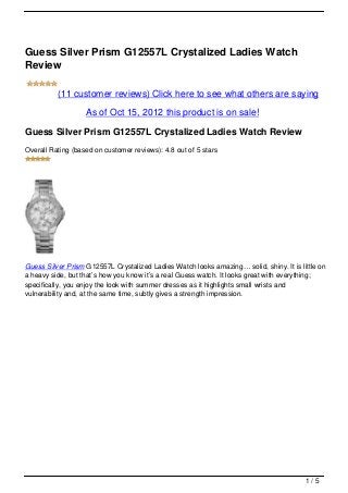 Guess Silver Prism G12557L Crystalized Ladies Watch
Review

          (11 customer reviews) Click here to see what others are saying

                   As of Oct 15, 2012 this product is on sale!

Guess Silver Prism G12557L Crystalized Ladies Watch Review
Overall Rating (based on customer reviews): 4.8 out of 5 stars




Guess Silver Prism G12557L Crystalized Ladies Watch looks amazing… solid, shiny. It is little on
a heavy side, but that’s how you know it’s a real Guess watch. It looks great with everything;
specifically, you enjoy the look with summer dresses as it highlights small wrists and
vulnerability and, at the same time, subtly gives a strength impression.




                                                                                         1/5
 