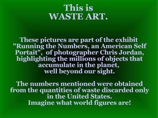 This is WASTE ART. These pictures are part of the exhibit  &quot;Running the Numbers, an American Self Portait&quot;,  of photographer Chris Jordan, highlighting the millions of objects that accumulate in the planet,  well beyond our sight. The numbers mentioned were obtained from the quantities of waste discarded only in the United States. Imagine what world figures are! 