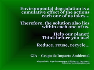 Environmental degradation is a cumulative effect of the actions each one of us takes...  Therefore, the solution also lies within each one of us. Help our planet! Think before you use! Reduce, reuse, recycle… GIA – Grupo de Impacto Ambiental Adaptado de: Superinteressante, Edição 247, Dez/2007. Fotos: www.chrisjordan.com 