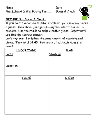 Name _____________________Date ___________<br />Mrs. Labuski & Mrs. Rooney Per __Guess & Check<br />METHOD 5 – Guess & Check:<br />If you do not know how to solve a problem, you can always make a guess.  Then check your guess using the information in the problem.  Use the result to make a better guess.  Repeat until you find the correct answer.<br />Let’s try one: Sandy has the same amount of quarters and dimes.  They total $2.45.  How many of each coin does she have?<br />,[object Object],There are 33 members of the Middle School Math Club.  There are 7 more girls than boys.  How many boys and girls are members of the Math Club?<br />,[object Object],Name _____________________Date ___________<br />Mrs. Labuski & Mrs. Portsmore Per __ Guess & Check HW<br />Use the four-step problem solving method to solve the following.  Draw the Four-Step Square on loose-leaf and be sure to show all your work.<br />The Sanchez family bought tickets to the Science Museum.  Admission is $8 for adults and $5 for children under 12.  They spent $49 for admission.  How many adult and children tickets did the Sanchez family purchase?<br />Zachary and Aimee are in a teen bowling league.  Together, their bowling averages equal 172.  Zachary’s average is 14 points higher than Aimee’s.  What are Zachary and Aimee’s bowling averages?<br />Name _____________________Date ___________<br />Mrs. Labuski & Mrs. Rooney Per __Guess & Check<br />METHOD 5 – Guess & Check:<br />If you do not know how to solve a problem, you can always make a guess.  Then check your guess using the information in the problem.  Use the result to make a better guess.  Repeat until you find the correct answer.<br />Let’s try one: Sandy has the same amount of quarters and dimes.  They total $2.45.  How many of each coin does she have?<br />,[object Object],There are 33 members of the Middle School Math Club.  There are 7 more girls than boys.  How many boys and girls are members of the Math Club?<br />,[object Object],Name _____________________Date ___________<br />Mrs. Labuski & Mrs. Portsmore Per __ Guess & Check HW<br />Use the four-step problem solving method to solve the following.  Draw the Four-Step Square on loose-leaf and be sure to show all your work.<br />The Sanchez family bought tickets to the Science Museum.  Admission is $8 for adults and $5 for children under 12.  They spent $49 for admission.  How many adult and children tickets did the Sanchez family purchase?<br />Zachary and Aimee are in a teen bowling league.  Together, their bowling averages equal 172.  Zachary’s average is 14 points higher than Aimee’s.  What are Zachary and Aimee’s bowling averages?<br />Question #1<br />,[object Object],Question #2<br />,[object Object]